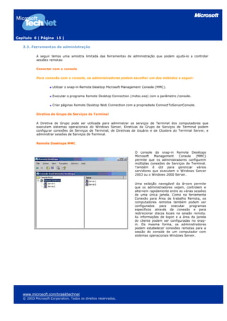 Capítulo 6 | Página 15 |
2.3. Ferramentas de administração
A seguir temos uma amostra limitada das ferramentas de administração que podem ajudá-lo a controlar
sessões remotas:
Conectar com o console
Para conexão com o console, os administradores podem escolher um dos métodos a seguir:
Utilizar o snap-in Remote Desktop Microsoft Management Console (MMC).
Executar o programa Remote Desktop Connection (mstsc.exe) com o parâmetro /console.
Criar páginas Remote Desktop Web Connection com a propriedade ConnectToServerConsole.
Diretiva de Grupo de Serviços de Terminal
A Diretiva de Grupo pode ser utilizada para administrar os serviços de Terminal dos computadores que
executam sistemas operacionais do Windows Server. Diretivas de Grupo de Serviços de Terminal podem
configurar conexões de Serviços de Terminal, de Diretivas de Usuário e de Clusters do Terminal Server, e
administrar sessões de Serviços de Terminal.
Remote Desktops MMC
O console do snap-in Remote Desktops
Microsoft Management Console (MMC)
permite que os administradores configurem
múltiplas conexões de Serviços de Terminal.
Também é útil para gerenciar vários
servidores que executem o Windows Server
2003 ou o Windows 2000 Server.
Uma exibição navegável da árvore permite
que os administradores vejam, controlem e
alternem rapidamente entre as várias sessões
de uma única janela. Como na ferramenta
Conexão para Área de trabalho Remota, os
computadores remotos também podem ser
configurados para executar programas
específicos através da conexão e para
redirecionar discos locais na sessão remota.
As informações de logon e a área da janela
do cliente podem ser configuradas no snap-
in. Da mesma forma, os administradores
podem estabelecer conexões remotas para a
sessão do console de um computador com
sistemas operacionais Windows Server.
www.microsoft.com/brasil/technet
© 2003 Microsoft Corporation. Todos os direitos reservados.
 