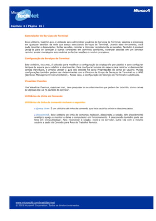 Capítulo 6 | Página 16 |
Gerenciador de Serviços de Terminal
Esse utilitário, tsadmin.exe, é utilizado para administrar usuários de Serviços de Terminal, sessões e processos
em qualquer servidor da rede que esteja executando Serviços de Terminal. Usando essa ferramenta, você
pode conectar e desconectar, fechar sessões, reiniciar e controlar remotamente as sessões. Também é possível
utilizá-la para se conectar a outros servidores em domínios confiáveis, controlar sessões em um servidor
remoto, enviar mensagens aos usuários ou fechar sessões e concluir processos.
Configuração de Serviços de Terminal
Este utilitário, tscc.msc, é utilizado para modificar a configuração da criptografia por padrão e para configurar
tempos de espera para redefinir e desconectar. Para configurar tempos de espera para reiniciar e desconectar
contas individuais, é preciso utilizar a guia das sessões na caixa Propriedades da conta do usuário. Muitas
configurações também podem ser determinadas com a Diretiva de Grupo de Serviços de Terminal ou o WMI
(Windows Management Instrumentation). Nesse caso, a configuração de Serviços de Terminal é substituída.
Visualizar Eventos
Use Visualizar Eventos, eventvwr.msc, para pesquisar os acontecimentos que podem ter ocorrido, como caixas
de diálogo pop-up no console do servidor.
Utilitários de Linha de Comando
Utilitários de linha de comando incluem o seguinte:
Query User. É um utilitário de linha de comando que lista usuários ativos e desconectados.
Disconnect. Esse utilitário de linha de comando, tsdiscon, desconecta a sessão. Um procedimento
analógico apaga o monitor e deixa o computador em funcionamento. A desconexão também pode ser
feita em Iniciar/Desligar. Para reconectar à sessão, inicie-a no servidor, outra vez com o mesmo
usuário a partir da Conexão para Área de Trabalho Remota.
www.microsoft.com/brasil/technet
© 2003 Microsoft Corporation. Todos os direitos reservados.
 