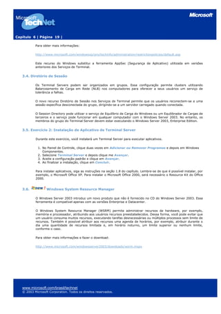 Capítulo 6 | Página 19 |
Para obter mais informações:
http://www.microsoft.com/windowsxp/pro/techinfo/administration/restrictionpolicies/default.asp
Este recurso do Windows substitui a ferramenta AppSec (Segurança de Aplicativo) utilizada em versões
anteriores dos Serviços de Terminal.
3.4. Diretório de Sessão
Os Terminal Servers podem ser organizados em grupos. Essa configuração permite clusters utilizando
Balanceamento de Carga em Rede (NLB) nos computadores para oferecer a seus usuários um serviço de
tolerância a falhas.
O novo recurso Diretório de Sessão nos Serviços de Terminal permite que os usuários reconectem-se a uma
sessão específica desconectada do grupo, dirigindo-se a um servidor carregado quando conectada.
O Session Directory pode utilizar o serviço de Equilíbrio de Carga do Windows ou um Equilibrador de Cargas de
terceiros e o serviço pode funcionar em qualquer computador com o Windows Server 2003. No entanto, os
membros do grupo do Terminal Server devem estar executando o Windows Server 2003, Enterprise Edition.
3.5. Exercício 2: Instalação de Aplicativo de Terminal Server
Durante este exercício, você instalará um Terminal Server para executar aplicativos.
1. No Painel de Controle, clique duas vezes em Adicionar ou Remover Programas e depois em Windows
Componentes.
2. Selecione Terminal Server e depois clique me Avançar.
3. Aceite a configuração padrão e clique em Avançar.
4. Ao finalizar a instalação, clique em Concluir.
Para instalar aplicativos, siga as instruções na seção 1.8 do capítulo. Lembre-se de que é possível instalar, por
exemplo, o Microsoft Office XP. Para instalar o Microsoft Office 2000, será necessário o Resource Kit do Office
2000.
3.6. Windows System Resource Manager
O Windows Server 2003 introduz um novo produto que não é fornecido no CD do Windows Server 2003. Essa
ferramenta é compatível apenas com as versões Enterprise e Datacenter.
O Windows System Resource Manager (WSRM) permite administrar recursos de hardware, por exemplo,
memória e processador, atribuindo aos usuários recursos preestabelecidos. Dessa forma, você pode evitar que
um usuário consuma muitos recursos, executando tarefas desnecessárias ou múltiplos processos sem limite de
recursos. Também é possível atribuir aos recursos uma agenda de horários, por exemplo, atribuir durante o
dia uma quantidade de recursos limitada e, em horário noturno, um limite superior ou nenhum limite,
conforme o caso.
Para obter mais informações e fazer o download:
http://www.microsoft.com/windowsserver2003/downloads/wsrm.mspx
www.microsoft.com/brasil/technet
© 2003 Microsoft Corporation. Todos os direitos reservados.
 
