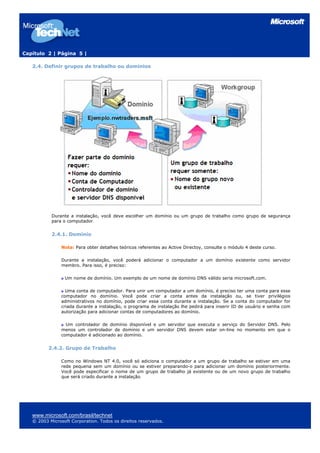Capítulo 2 | Página 5 |
2.4. Definir grupos de trabalho ou domínios
Durante a instalação, você deve escolher um domínio ou um grupo de trabalho como grupo de segurança
para o computador.
2.4.1. Domínio
Nota: Para obter detalhes teóricos referentes ao Active Directoy, consulte o módulo 4 deste curso.
Durante a instalação, você poderá adicionar o computador a um domínio existente como servidor
membro. Para isso, é preciso:
Um nome de domínio. Um exemplo de um nome de domínio DNS válido seria microsoft.com.
Uma conta de computador. Para unir um computador a um domínio, é preciso ter uma conta para esse
computador no domínio. Você pode criar a conta antes da instalação ou, se tiver privilégios
administrativos no domínio, pode criar essa conta durante a instalação. Se a conta do computador for
criada durante a instalação, o programa de instalação lhe pedirá para inserir ID de usuário e senha com
autorização para adicionar contas de computadores ao domínio.
Um controlador de domínio disponível e um servidor que executa o serviço do Servidor DNS. Pelo
menos um controlador de domínio e um servidor DNS devem estar on-line no momento em que o
computador é adicionado ao domínio.
2.4.2. Grupo de Trabalho
Como no Windows NT 4.0, você só adiciona o computador a um grupo de trabalho se estiver em uma
rede pequena sem um domínio ou se estiver preparando-o para adicionar um domínio posteriormente.
Você pode especificar o nome de um grupo de trabalho já existente ou de um novo grupo de trabalho
que será criado durante a instalação.
www.microsoft.com/brasil/technet
© 2003 Microsoft Corporation. Todos os direitos reservados.
 