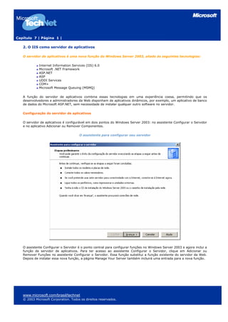 Capítulo 7 | Página 1 |
2. O IIS como servidor de aplicativos
O servidor de aplicativos é uma nova função do Windows Server 2003, aliado às seguintes tecnologias:
Internet Information Services (IIS) 6.0
Microsoft .NET Framework
ASP.NET
ASP
UDDI Services
COM+
Microsoft Message Queuing (MSMQ)
A função do servidor de aplicativos combina essas tecnologias em uma experiência coesa, permitindo que os
desenvolvedores e administradores da Web disponham de aplicativos dinâmicos, por exemplo, um aplicativo de banco
de dados do Microsoft ASP.NET, sem necessidade de instalar qualquer outro software no servidor.
Configuração do servidor de aplicativos
O servidor de aplicativos é configurável em dois pontos do Windows Server 2003: no assistente Configurar o Servidor
e no aplicativo Adicionar ou Remover Componentes.
O assistente para configurar seu servidor
O assistente Configurar o Servidor é o ponto central para configurar funções no Windows Server 2003 e agora inclui a
função de servidor de aplicativos. Para ter acesso ao assistente Configurar o Servidor, clique em Adicionar ou
Remover Funções no assistente Configurar o Servidor. Essa função substitui a função existente do servidor da Web.
Depois de instalar essa nova função, a página Manage Your Server também incluirá uma entrada para a nova função.
www.microsoft.com/brasil/technet
© 2003 Microsoft Corporation. Todos os direitos reservados.
 