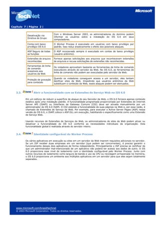 Capítulo 7 | Página 2 |
Desativação via
Diretiva de Grupo
Com o Windows Server 2003, os administradores do domínio podem
informar os usuários sobre a instalação do IIS 6.0 em seus
computadores.
Conta com baixo
privilégio IIS 6.0
O Worker Process é executado em usuários com baixo privilégio por
padrão. Isso reduz drasticamente o efeito dos possíveis ataques.
ASP Seguro de todas
as funções
O ASP incorporado sempre é executado em contas de baixo privilégio
(usuário anônimo).
Extensões de arquivo
reconhecidas
Fornece apenas solicitações aos arquivos que reconheceram extensões
de arquivos e recusa solicitações de extensões não reconhecidas.
Ferramentas de linha
de comando
acessíveis aos
usuários da Web
Os violadores aproveitam bastante as ferramentas de linha de comando
executáveis através do servidor da Web. No IIS 6.0, as ferramentas de
linha de comando não podem ser executadas pelo servidor da Web.
Proteção de gravação
para conteúdo
Quando os violadores conseguem acesso a um servidor, eles tentam
danificar sites da Web. Impedindo que usuários anônimos da Web
substituam o conteúdo da Web, esses ataques podem ser atenuados.
3.3. Abrir a funcionalidade com as Extensões de Serviço Web no IIS 6.0
Em um esforço de reduzir a superfície de ataque do seu Servidor da Web, o IIS 6.0 fornece apenas conteúdo
estático após uma instalação padrão. A funcionalidade programada proporcionada por Extensões de Internet
Server API (ISAPI) ou Interfaces de Gateway Comuns (CGI) deve ser ativada manualmente por um
administrador do IIS 6.0 ISAPI. O CGI estende a funcionalidade de suas páginas na Web e, por essa razão, é
chamado de Extensões de Serviço da Web. Por exemplo, para executar o Active Server Pages (ASP) nessa
versão do IIS 6.0, o ISAPI coloca o ASP.DLL em execução, habilitando-o especificamente como uma Extensão
de Serviço Web.
Usando recursos de Extensões de Serviços da Web, os administradores de sites da Web podem ativar ou
desativar a funcionalidade do IIS 6.0 conforme as necessidades individuais da organização. Esta
funcionalidade global é realizada através do servidor inteiro.
3.4. Identidade configurável do Worker Process
Os vários aplicativos em execução ou sites em um servidor da Web inserem requisitos adicionais no servidor.
Se um ISP receber duas empresas em um servidor (que podem ser concorrentes), é preciso garantir o
funcionamento desses dois aplicativos de forma independente. Principalmente o ISP precisa se certificar de
que um administrador mal-intencionado de um aplicativo não poderá ter acesso aos dados de outro. O IIS
6.0 proporciona esse nível de isolamento com a identidade configurável pelo Worker Process. Junto com
outros recursos de isolamento como largura de banda e uso da CPU ou reciclagem armazenada na memória,
o IIS 6.0 proporciona um ambiente aos múltiplos aplicativos em um servidor para que eles sejam totalmente
separados.
www.microsoft.com/brasil/technet
© 2003 Microsoft Corporation. Todos os direitos reservados.
 