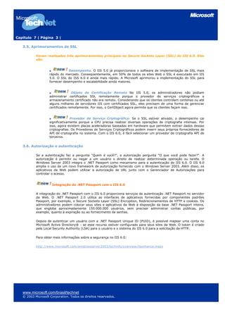 Capítulo 7 | Página 3 |
3.5. Aprimoramentos de SSL
Foram realizados três aprimoramentos principais no Secure Sockets Layer (SSL) do IIS 6.0. Eles
são:
Desempenho. O IIS 5.0 já proporcionava o software de implementação de SSL mais
rápido do mercado. Conseqüentemente, em 50% de todos os sites Web o SSL é executado em IIS
5.0. O SSL do ISS 6.0 é ainda mais rápido. A Microsoft aprimorou a implementação do SSL para
fornecer desempenho e escalabilidade ainda maiores.
Objeto de Certificação Remota No IIS 5.0, os administradores não podiam
administrar certificados SSL remotamente porque o provedor de serviços criptográficos e
armazenamento certificado não era remoto. Considerando que os clientes controlam centenas ou até
alguns milhares de servidores IIS com certificados SSL, eles precisam de uma forma de gerenciar
certificados remotamente. Por isso, o CertObject agora permite que os clientes façam isso.
Provedor de Serviço Criptográfico. Se o SSL estiver ativado, o desempenho cai
significativamente porque a CPU precisa realizar diversas operações de criptografia intensas. Por
isso, agora existem placas aceleradoras baseadas em hardware que permitem extrair dados dessas
criptografias. Os Provedores de Serviços Criptográficos podem inserir seus próprios fornecedores de
API de criptografia no sistema. Com o IIS 6.0, é fácil selecionar um provedor de criptografia API de
terceiros.
3.6. Autorização e autenticação
Se a autenticação faz a pergunta "Quem é você?", a autorização pergunta "O que você pode fazer?". A
autorização é permitir ou negar a um usuário o direito de realizar determinada operação ou tarefa. O
Windows Server 2003 integra o .NET Passport como mecanismo para a autenticação do IIS 6.0. O IIS 6.0
amplia o uso de um novo framework de autorização fornecido com o Windows Server 2003. Além disso, os
aplicativos da Web podem utilizar a autorização de URL junto com o Gerenciador de Autorizações para
controlar o acesso.
Integração do .NET Passport com o IIS 6.0
A integração do .NET Passport com o IIS 6.0 proporciona serviços de autenticação .NET Passport no servidor
da Web. O .NET Passport 2.0 utiliza as interfaces de aplicativos fornecidas por componentes padrões
Passport, por exemplo, o Secure Sockets Layer (SSL) Encryption, Redirecionamentos de HTTP e cookies. Os
administradores podem colocar seus sites e aplicativos da Web à disposição da base .NET Passport inteira,
que engloba aproximadamente 150.000.000 usuários, sem precisar administrar contas públicas, por
exemplo, quanto à expiração ou ao fornecimento de senhas.
Depois de autenticar um usuário com a .NET Passport Unique ID (PUID), é possível mapear uma conta no
Microsoft Active Directory® - se esse recurso estiver configurado para seus sites da Web. O token é criado
pela Local Security Authority (LSA) para o usuário e o sistema do IIS 6.0 para a solicitação da HTTP.
Para obter mais informações sobre a segurança no IIS 6.0:
http://www.microsoft.com/windowsserver2003/techinfo/overview/iisenhance.mspx
www.microsoft.com/brasil/technet
© 2003 Microsoft Corporation. Todos os direitos reservados.
 