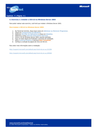 Capítulo 7 | Página 4 |
www.microsoft.com/brasil/technet
© 2003 Microsoft Corporation. Todos os direitos reservados.
4. Exercício 1: Instalar o IIS 6.0 no Windows Server 2003
Para poder realizar este exercício, você terá que instalar o Windows Server 2003.
Para instalar o IIS 6.0 no Windows Server 2003:
1. No Painel de Controle, clique duas vezes em Adicionar ou Remover Programas.
2. Clique em Componentes do Windows.
3. Selecione Servidor de Aplicativos e clique em Detalhes.
4. Selecione a caixa Internet Information Services.
5. Insira o CD do Windows Server 2003, quando solicitado.
6. Faça um teste depois de finalizado o processo de instalação.
7. Abra o Internet Explorer e escreva http://localhost.
8. Verifique a exibição da página de início do IIS 6.0.
Para obter mais informações sobre a instalação:
http://support.microsoft.com/default.aspx?scid=kb;en-us;323384
http://support.microsoft.com/default.aspx?scid=kb;en-us;309506
 