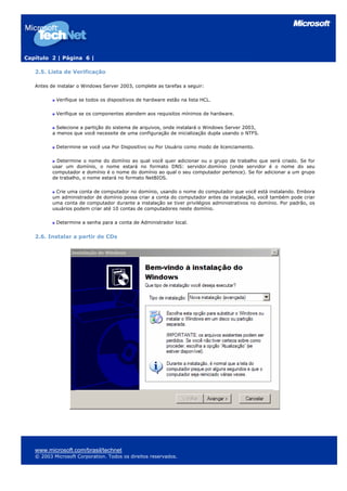 Capítulo 2 | Página 6 |
2.5. Lista de Verificação
Antes de instalar o Windows Server 2003, complete as tarefas a seguir:
Verifique se todos os dispositivos de hardware estão na lista HCL.
Verifique se os componentes atendem aos requisitos mínimos de hardware.
Selecione a partição do sistema de arquivos, onde instalará o Windows Server 2003,
a menos que você necessite de uma configuração de inicialização dupla usando o NTFS.
Determine se você usa Por Dispositivo ou Por Usuário como modo de licenciamento.
Determine o nome do domínio ao qual você quer adicionar ou o grupo de trabalho que será criado. Se for
usar um domínio, o nome estará no formato DNS: servidor.domínio (onde servidor é o nome do seu
computador e domínio é o nome do domínio ao qual o seu computador pertence). Se for adicionar a um grupo
de trabalho, o nome estará no formato NetBIOS.
Crie uma conta de computador no domínio, usando o nome do computador que você está instalando. Embora
um administrador de domínio possa criar a conta do computador antes da instalação, você também pode criar
uma conta de computador durante a instalação se tiver privilégios administrativos no domínio. Por padrão, os
usuários podem criar até 10 contas de computadores neste domínio.
Determine a senha para a conta de Administrador local.
2.6. Instalar a partir de CDs
www.microsoft.com/brasil/technet
© 2003 Microsoft Corporation. Todos os direitos reservados.
 