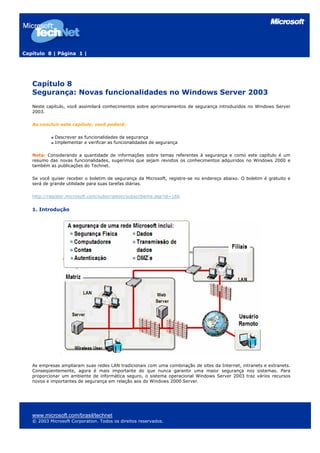 Capítulo 8 | Página 1 |
Capítulo 8
Segurança: Novas funcionalidades no Windows Server 2003
Neste capítulo, você assimilará conhecimentos sobre aprimoramentos de segurança introduzidos no Windows Server
2003.
Ao concluir este capítulo, você poderá:
Descrever as funcionalidades de segurança
Implementar e verificar as funcionalidades de segurança
Nota: Considerando a quantidade de informações sobre temas referentes à segurança e como este capítulo é um
resumo das novas funcionalidades, sugerimos que sejam revistos os conhecimentos adquiridos no Windows 2000 e
também as publicações do Technet.
Se você quiser receber o boletim de segurança da Microsoft, registre-se no endereço abaixo. O boletim é gratuito e
será de grande utilidade para suas tarefas diárias.
http://register.microsoft.com/subscription/subscribeme.asp?id=166
1. Introdução
As empresas ampliaram suas redes LAN tradicionais com uma combinação de sites da Internet, intranets e extranets.
Conseqüentemente, agora é mais importante do que nunca garantir uma maior segurança nos sistemas. Para
proporcionar um ambiente de informática seguro, o sistema operacional Windows Server 2003 traz vários recursos
novos e importantes de segurança em relação aos do Windows 2000 Server.
www.microsoft.com/brasil/technet
© 2003 Microsoft Corporation. Todos os direitos reservados.
 