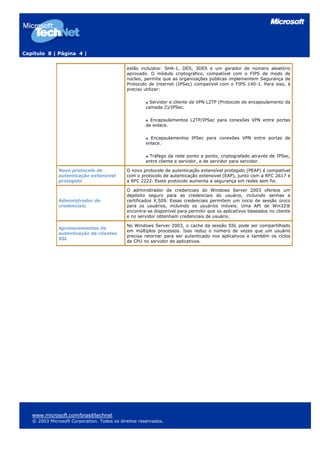 Capítulo 8 | Página 4 |
estão incluídos: SHA-1, DES, 3DES e um gerador de número aleatório
aprovado. O módulo criptográfico, compatível com o FIPS de modo de
núcleo, permite que as organizações públicas implementem Segurança de
Protocolo de Internet (IPSec) compatível com o FIPS 140-1. Para isso, é
preciso utilizar:
Servidor e cliente de VPN L2TP (Protocolo de encapsulamento da
camada 2)/IPSec.
Encapsulamentos L2TP/IPSec para conexões VPN entre portas
de enlace.
Encapsulamentos IPSec para conexões VPN entre portas de
enlace.
Tráfego da rede ponto a ponto, criptografado através de IPSec,
entre cliente e servidor, e de servidor para servidor.
Novo protocolo de
autenticação extensível
protegido
O novo protocolo de autenticação extensível protegido (PEAP) é compatível
com o protocolo de autenticação extensível (EAP), junto com a RFC 2617 e
a RFC 2222. Esste protocolo aumenta a segurança em redes sem fio.
Administrador de
credenciais
O administrador de credenciais do Windows Server 2003 oferece um
depósito seguro para as credenciais do usuário, incluindo senhas e
certificados X.509. Essas credenciais permitem um início de sessão único
para os usuários, incluindo os usuários móveis. Uma API de Win32®
encontra-se disponível para permitir que os aplicativos baseados no cliente
e no servidor obtenham credenciais de usuário.
Aprimoramentos de
autenticação de clientes
SSL
No Windows Server 2003, o cache da sessão SSL pode ser compartilhado
em múltiplos processos. Isso reduz o número de vezes que um usuário
precisa retornar para ser autenticado nos aplicativos e também os ciclos
de CPU no servidor de aplicativos.
www.microsoft.com/brasil/technet
© 2003 Microsoft Corporation. Todos os direitos reservados.
 