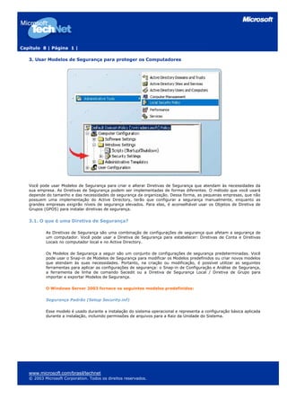 Capítulo 8 | Página 1 |
3. Usar Modelos de Segurança para proteger os Computadores
Você pode usar Modelos de Segurança para criar e alterar Diretivas de Segurança que atendam às necessidades da
sua empresa. As Diretivas de Segurança podem ser implementadas de formas diferentes. O método que você usará
depende do tamanho e das necessidades de segurança da organização. Dessa forma, as pequenas empresas, que não
possuem uma implementação do Active Directory, terão que configurar a segurança manualmente, enquanto as
grandes empresas exigirão níveis de segurança elevados. Para elas, é aconselhável usar os Objetos de Diretiva de
Grupos (GPOS) para instalar diretivas de segurança.
3.1. O que é uma Diretiva de Segurança?
As Diretivas de Segurança são uma combinação de configurações de segurança que afetam a segurança de
um computador. Você pode usar a Diretiva de Segurança para estabelecer: Diretivas de Conta e Diretivas
Locais no computador local e no Active Directory.
Os Modelos de Segurança a seguir são um conjunto de configurações de segurança predeterminadas. Você
pode usar o Snap-in de Modelos de Segurança para modificar os Modelos predefinidos ou criar novos modelos
que atendam às suas necessidades. Portanto, na criação ou modificação, é possível utilizar as seguintes
ferramentas para aplicar as configurações de segurança: o Snap-in de Configuração e Análise de Segurança,
a ferramenta de linha de comando Secedit ou a Diretiva de Segurança Local / Diretiva de Grupo para
importar e exportar Modelos de Segurança.
O Windows Server 2003 fornece os seguintes modelos predefinidos:
Segurança Padrão (Setup Security.inf)
Esse modelo é usado durante a instalação do sistema operacional e representa a configuração básica aplicada
durante a instalação, incluindo permissões de arquivos para a Raiz da Unidade do Sistema.
www.microsoft.com/brasil/technet
© 2003 Microsoft Corporation. Todos os direitos reservados.
 