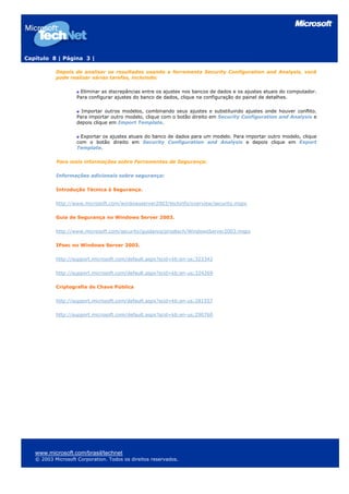 Capítulo 8 | Página 3 |
Depois de analisar os resultados usando a ferramenta Security Configuration and Analysis, você
pode realizar várias tarefas, incluindo:
Eliminar as discrepâncias entre os ajustes nos bancos de dados e os ajustes atuais do computador.
Para configurar ajustes do banco de dados, clique na configuração do painel de detalhes.
Importar outros modelos, combinando seus ajustes e substituindo ajustes onde houver conflito.
Para importar outro modelo, clique com o botão direito em Security Configuration and Analysis e
depois clique em Import Template.
Exportar os ajustes atuais do banco de dados para um modelo. Para importar outro modelo, clique
com o botão direito em Security Configuration and Analysis e depois clique em Export
Template.
Para mais informações sobre Ferramentas de Segurança:
Informações adicionais sobre segurança:
Introdução Técnica à Segurança.
http://www.microsoft.com/windowsserver2003/techinfo/overview/security.mspx
Guia de Segurança no Windows Server 2003.
http://www.microsoft.com/security/guidance/prodtech/WindowsServer2003.mspx
IPsec no Windows Server 2003.
http://support.microsoft.com/default.aspx?scid=kb;en-us;323342
http://support.microsoft.com/default.aspx?scid=kb;en-us;324269
Criptografia de Chave Pública
http://support.microsoft.com/default.aspx?scid=kb;en-us;281557
http://support.microsoft.com/default.aspx?scid=kb;en-us;290760
www.microsoft.com/brasil/technet
© 2003 Microsoft Corporation. Todos os direitos reservados.
 