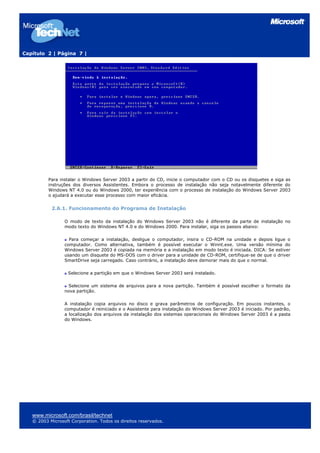 Capítulo 2 | Página 7 |
Para instalar o Windows Server 2003 a partir do CD, inicie o computador com o CD ou os disquetes e siga as
instruções dos diversos Assistentes. Embora o processo de instalação não seja notavelmente diferente do
Windows NT 4.0 ou do Windows 2000, ter experiência com o processo de instalação do Windows Server 2003
o ajudará a executar esse processo com maior eficácia.
2.6.1. Funcionamento do Programa de Instalação
O modo de texto da instalação do Windows Server 2003 não é diferente da parte de instalação no
modo texto do Windows NT 4.0 e do Windows 2000. Para instalar, siga os passos abaixo:
Para começar a instalação, desligue o computador, insira o CD-ROM na unidade e depois ligue o
computador. Como alternativa, também é possível executar o Winnt.exe. Uma versão mínima do
Windows Server 2003 é copiada na memória e a instalação em modo texto é iniciada. DICA: Se estiver
usando um disquete do MS-DOS com o driver para a unidade de CD-ROM, certifique-se de que o driver
SmartDrive seja carregado. Caso contrário, a instalação deve demorar mais do que o normal.
Selecione a partição em que o Windows Server 2003 será instalado.
Selecione um sistema de arquivos para a nova partição. Também é possível escolher o formato da
nova partição.
A instalação copia arquivos no disco e grava parâmetros de configuração. Em poucos instantes, o
computador é reiniciado e o Assistente para instalação do Windows Server 2003 é iniciado. Por padrão,
a localização dos arquivos da instalação dos sistemas operacionais do Windows Server 2003 é a pasta
do Windows.
www.microsoft.com/brasil/technet
© 2003 Microsoft Corporation. Todos os direitos reservados.
 