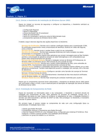 Capítulo 2 | Página 8 |
2.6.2. Iniciar o Assistente de instalação do Windows Server 2003
Depois de instalar os recursos de segurança e configurar os dispositivos, o Assistente solicitará as
seguintes informações:
Configuração Regional
Nome e organização
Chave de produto (de 25 caracteres)
Modo de Licenciamento
Nome do computador e senha da conta do Administrador local.
Componentes opcionais do Windows Server 2003.
A tabela a seguir descreve algumas das opções disponíveis no Assistente.
Serviços de Certificados. Permite criar e solicitar certificados digitais para a autenticação X.509.
Os certificados proporcionam meios comprováveis de identificar usuários em redes não seguras,
como a Internet.
Serviços de Fax. Permite enviar e receber faxes a partir do seu computador.
Serviços de Indexação. Permite fazer pesquisas dinâmicas com texto completo nos dados
armazenados no computador ou na rede.
Filas de Mensagem Oferece suporte para aplicativos que enviam mensagens para as filas.Também
permite a comunicação de aplicativos através de redes heterogêneas e com computadores que
podem estar temporariamente fora da linha.
Serviços de Instalação Remota. Permite a instalação remota do Windows XP Professional, do
Windows 2000 e do Windows Server 2003 através de uma conexão de rede.
Armazenamento Remoto. Permite que o usuário utilize bibliotecas de fitas, como extensões de
volumes NTFS, movimentando dados automaticamente e através de fitas.
Terminal Server.Configura o computador para permitir que múltiplos usuários utilizem um ou mais
aplicativos remotamente. Também está disponível durante a instalação, por exemplo, RIS e Servidor
de Aplicativos.
Licenciamento do Terminal Server.Configura o servidor como Servidor de Licenças do Terminal
Services e fornece licenças de cliente.
Atualizar Certificados Raiz Faz automaticamente o download da lista mais atual de certificados
raiz do Windows Update, se necessário.
Windows Media Services Permite fazer streaming de conteúdo multimídia para usuários.
Depois que os componentes opcionais forem selecionados, o Assistente do Windows Server 2003 pedirá
que você ajuste a data e a hora, o que é essencial para as operações de replicação dos bancos de dados
do Windows Server 2003.
2.6.3. Instalação de Componentes de Rede
Depois de recompilar as informações sobre o seu computador, o Assistente o orientará através da
instalação dos componentes de rede. Esse segmento do processo de instalação começa com a
identificação das placas de rede. Depois de configurar os adaptadores de rede, a instalação localizará o
servidor que está executando o Servidor de DHCP na rede. Para prosseguir no Assistente, é necessário
executar os passos abaixo:
Em primeiro lugar, é preciso instalar os componentes de rede com uma configuração típica ou
personalizada. A instalação típica inclui:
Cliente para Redes Microsoft
Compartilhar arquivos e impressoras para Redes Microsoft
Internet Protocol (TCP/IP) em uma instalação típica, configurado para endereço IP dinâmico. Para
configurar o TCP/IP, é preciso escolher uma instalação personalizada.
Adicionar um grupo de trabalho ou um domínio.
www.microsoft.com/brasil/technet
© 2003 Microsoft Corporation. Todos os direitos reservados.
 