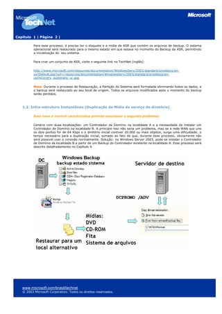 Capítulo 1 | Página 2 |
Para esse processo, é preciso ter o disquete e a mídia de ASR que contém os arquivos de backup. O sistema
operacional será restaurado para o mesmo estado em que estava no momento do Backup da ASR, permitindo
a inicialização do seu sistema.
Para criar um conjunto de ASR, visite o seguinte link no TechNet (inglês):
http://www.microsoft.com/resources/documentation/WindowsServ/2003/standard/proddocs/en-
us/Default.asp?url=/resources/documentation/WindowsServ/2003/standard/proddocs/en-
us/recovery_automatic_sr.asp
Nota: Durante o processo de Restauração, a Partição do Sistema será formatada eliminando todos os dados, e
o backup será restaurado ao seu local de origem. Todos os arquivos modificados após o momento do backup
serão perdidos.
1.2. Infra-estrutura Instantânea (Duplicação da Mídia do serviço de diretório)
Essa nova e incrível característica permite solucionar o seguinte problema:
Cenário com duas localizações: um Controlador de Domínio na localidade A e a necessidade de instalar um
Controlador de Domínio na localidade B. A princípio isso não seria um problema, mas se a rede WAN que une
os dois pontos for de 64 Kbps e o diretório inicial contiver 20.000 ou mais objetos, surge uma dificuldade: o
tempo necessário para a duplicação inicial, somado ao fato de que, durante esse processo, obviamente não
será possível usar a conexão normalmente. Solução: no Windows Server 2003, pode-se instalar o Controlador
de Domínio da localidade B a partir de um Backup do Controlador existente na localidade A. Esse processo será
descrito detalhadamente no Capítulo 4.
www.microsoft.com/brasil/technet
© 2003 Microsoft Corporation. Todos os direitos reservados.
 