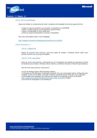 Capítulo 2 | Página 9 |
2.6.4. Fim da instalação
Depois de instalar os componentes de rede, o programa de instalação termina da seguinte forma:
Copia os arquivos restantes; por exemplo, os acessórios e os BITMAPS
Aplica a configuração que você especificou anteriormente
Salva a configuração no disco rígido local
Fecha os arquivos temporários e reinicia o computador
Para mais informações sobre a nova instalação:
http://support.microsoft.com/default.aspx?scid=kb;en-us;326218
2.6.5. Exercício 1
2.6.5.1. Objetivos
Depois de terminar esse exercício, você será capaz de instalar o Windows Server 2003 como
servidor membro de um grupo de trabalho.
2.6.5.2. Pré-requisitos
Antes de iniciar esse exercício, você deverá ter um computador que atenda aos requisitos mínimos
de hardware para instalar o Windows Server 2003 ou o software Connectix Virtual PC para Windows.
Para terminar esse exercício, será preciso:
O CD do Windows Server 2003 Evaluation Edition.
O disquete do MS-DOS para inicialização (opcional). Se o seu computador estiver configurado para
inicializar a partir de CD-ROM, você pode inicializar o Windows Server 2003 sem usar o disquete.
Informações para instalação nos sistemas sem opção de inicialização a partir do CD-ROM:
http://support.microsoft.com/default.aspx?scid=kb;en-us;810562 (inglês)
Um nome de computador e um endereço IP
www.microsoft.com/brasil/technet
© 2003 Microsoft Corporation. Todos os direitos reservados.
 