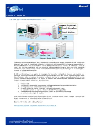 Capítulo 2 | Página 12 |
2.8. Usar Serviços de Instalação Remota (RIS)
Os Serviços de Instalação Remota (RIS) permitem que computadores clientes conectem-se com um servidor
durante a fase inicial da inicialização e instalem remotamente o Windows 2000 (em todas as suas versões), o
Windows XP (32 e 64 bits) ou o Windows Server 2003 (em todas as suas versões). A instalação a partir da
rede é um processo totalmente diferente porque é realizada executando-se o Winnt.exe. Uma instalação
remota não exige que os usuários saibam onde estão localizados os arquivos de instalação ou as informações a
fornecer ao programa de instalação.
O RIS permite configurar as opções da instalação. Por exemplo, você poderia oferecer aos usuários uma
instalação mínima sem opções e outra instalação com opções adicionais. Por padrão, todas as imagens estão
disponíveis para todos os usuários. No entanto, você pode restringir as imagens que estão disponíveis para os
usuários utilizando permissões NTFS no arquivo de resposta. Os passos seguintes permitem determinar que
imagens um usuário pode selecionar e fazer download.
1. Instale o RIS.
2. Configure os componentes opcionais que você planeja instalar no computador do cliente.
3. As imagens que são armazenadas no servidor RIS.
4. O cliente conecta-se usando o Pre-Boot Execution Environment (PXE)
no adaptador da rede ou usando o "Network Boot Disk" criado pelo RIS.
5. O sistema operacional é instalado no cliente a partir do servidor RIS com pouca
ou nenhuma intervenção de usuário.
Você pode controlar as informações exigidas pelo usuário, criando e usando scripts. Também é possível criar
scripts manualmente ou utilizando o Setup Manager Wizard.
Obtenha informações sobre o Setup Manager:
http://support.microsoft.com/default.aspx?scid=kb;en-us;323438
www.microsoft.com/brasil/technet
© 2003 Microsoft Corporation. Todos os direitos reservados.
 