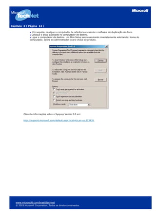 Capítulo 2 | Página 14 |
Em seguida, desligue o computador de referência e execute o software de duplicação do disco.
Coloque o disco duplicado no computador de destino.
Ligue o computador de destino. Um Mini-Setup será executando imediatamente solicitando: Nome do
computador, senha do administrador local e chave de produto.
Obtenha informações sobre o Sysprep Versão 2.0 em:
http://support.microsoft.com/default.aspx?scid=kb;en-us;323438
www.microsoft.com/brasil/technet
© 2003 Microsoft Corporation. Todos os direitos reservados.
 