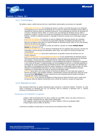 Capítulo 2 | Página 18 |
3.2.1. Terminologias
Na tabela a seguir, estão diversos termos e significados relacionados ao processo de migração:
Migração de Domínio. É o processo de mover o usuário, as contas de grupo e as contas de
computadores de um domínio do Windows NT 4.0 para um domínio do Windows Server 2003. A
migração do domínio pode ser realizada através de uma atualização do domínio do Windows NT
4.0 para o Windows Server 2003, ou criando uma nova floresta do Windows Server 2003 e
copiando o usuário, o grupo e as contas do computador do domínio do Windows NT 4.0 na nova
floresta. Também é possível alcançar a migração do domínio usando uma combinação desses
métodos.
Domínio de Origem. É o domínio do qual os Objetos de Segurança devem ser migrados.
Domínio de Destino. É o domínio do qual serão migrados os Objetos de Segurança. Um
Domínio de Destino pode estar na mesma floresta do Windows Server 2003 ou em uma floresta
diferente do Domínio de Origem.
Domínio de Conta. Contém as contas de usuários e grupos no modelo Multiple Master
Domain do Windows NT 4.0.
Domínio de Recursos. É um domínio do Windows NT 4.0 utilizado para arquivos, servidor de
impressão e outros serviços de aplicações. Além disso, ele contém as contas principais dos
computadores.
Consolidar Domínios. Serve para reestruturar um grande número de domínios em um
número pequeno.
Níveis do domínio e funcionalidade de floresta É uma característica do Windows Server
2003 que proporciona compatibilidade retroativa a diversos sistemas operacionais do Windows
que utilizam o Active Directory. O Windows Server 2003 utiliza níveis de domínio e a
funcionalidade da floresta para identificar a funcionalidade que pode ser introduzida no domínio
e nos níveis da floresta. A implementação da funcionalidade de domínio ou floresta possibilita a
introdução de novas características do Windows Server 2003, que não podem ser ativadas até
que todos os Controladores de Domínio sejam migrados na organização. Desse modo, os níveis
oferecem Compatibilidade Retroativa. Os níveis de domínio e a funcionalidade da floresta
substituem a característica do modo de domínio do Windows 2000.
Clone. Serve para criar novas contas no Domínio de Destino. É uma cópia das contas no
domínio de origem, mas também mantém o identificador primário de segurança (SID) da conta
no seu atributo SID-History. O único momento em que é possível clonar contas é durante a
migração das contas entre florestas.
SID-History. É um atributo de Objetos de Segurança do Active Directory que é usado para
armazenar SIDs de objetos transferidos como contas de usuários e grupos de segurança.
3.2.2. Migração no Local
Este processo determina as ações necessárias para conservar a estrutura anterior. Portanto, se você
tinha 4 domínios no Windows NT 4.0; ao terminar, terá os mesmos 4 domínios com a mesma
estrutura no Windows Server 2003.
O processo a ser finalizado é o seguinte:
Migre o PDC do Windows NT 4.0. Dica: Instale um novo BDC, retire-o da rede, promova-o a
PDC e instale o Windows Server 2003 nesse computador.
Em seguida, reinsira esse computador na rede e rebaixe o PDC em produção à BDC.
Migre depois todos os BDC do domínio.
A estrutura completa é preservada na nova estrutura do Windows Server 2003.
www.microsoft.com/brasil/technet
© 2003 Microsoft Corporation. Todos os direitos reservados.
 