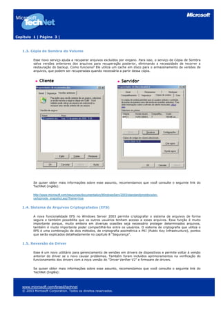 Capítulo 1 | Página 3 |
1.3. Cópia de Sombra do Volume
Esse novo serviço ajuda a recuperar arquivos excluídos por engano. Para isso, o serviço de Cópia de Sombra
salva versões anteriores dos arquivos para recuperação posterior, eliminando a necessidade de recorrer a
restauração do backup. Como funciona? Ele utiliza um cache em disco para o armazenamento de versões de
arquivos, que podem ser recuperadas quando necessária a partir dessa cópia.
Se quiser obter mais informações sobre esse assunto, recomendamos que você consulte o seguinte link do
TechNet (inglês):
http://www.microsoft.com/resources/documentation/WindowsServ/2003/standard/proddocs/en-
us/topnode_snapshot.asp?frame=true
1.4. Sistema de Arquivos Criptografados (EFS)
A nova funcionalidade EFS no Windows Server 2003 permite criptografar o sistema de arquivos de forma
segura e também possibilita que os outros usuários tenham acesso a esses arquivos. Essa função é muito
importante porque, muito embora em diversas ocasiões seja necessário proteger determinados arquivos,
também é muito importante poder compartilhá-los entre os usuários. O sistema de criptografia que utiliza o
EFS é uma combinação de dois métodos, de criptografia assimétrica e PKI (Public Key Infrastructure), pontos
que serão explicados detalhadamente no capítulo 8 "Segurança".
1.5. Reversão de Driver
Esse é um novo utilitário para gerenciamento de versões em drivers de dispositivos e permite voltar à versão
anterior do driver se o novo causar problemas. Também foram incluídos aprimoramentos na verificação do
funcionamento dos drivers com a nova versão do "Driver Verifier V2" e firmware de drivers.
Se quiser obter mais informações sobre esse assunto, recomendamos que você consulte o seguinte link do
TechNet (Inglês):
www.microsoft.com/brasil/technet
© 2003 Microsoft Corporation. Todos os direitos reservados.
 