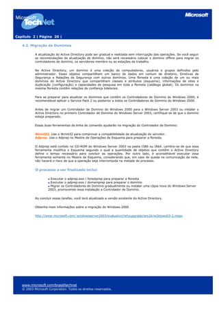 Capítulo 2 | Página 20 |
4.2. Migração de Domínios
A atualização do Active Directory pode ser gradual e realizada sem interrupção das operações. Se você seguir
as recomendações de atualização de domínio, não será necessário colocar o domínio offline para migrar os
controladores de domínio, os servidores membro ou as estações de trabalho.
No Active Directory, um domínio é uma coleção de computadores, usuários e grupos definidos pelo
administrador. Esses objetos compartilham um banco de dados em comum de diretório, Diretivas de
Segurança e Relações de Segurança com outros domínios. Uma floresta é uma coleção de um ou mais
domínios do Active Directory que compartilham classes e atributos (esquema), informações de sites e
duplicação (configuração) e capacidades de pesquisa em toda a floresta (catálogo global). Os domínios na
mesma floresta contêm relações de confiança bilaterais.
Para se preparar para atualizar os domínios que contêm os Controladores de Domínio do Windows 2000, é
recomendável aplicar o Service Pack 2 ou posterior a todos os Controladores de Domínio do Windows 2000.
Antes de migrar um Controlador de Domínio do Windows 2000 para o Windows Server 2003 ou instalar o
Active Directory no primeiro Controlador de Domínio do Windows Server 2003, certifique-se de que o domínio
esteja preparado.
Essas duas ferramentas de linha de comando ajudarão na migração do Controlador de Domínio:
Winnt32. Use o Winnt32 para comprovar a compatibilidade de atualização do servidor.
Adprep. Use o Adprep no Mestre de Operações de Esquema para preparar a floresta.
O Adprep está contido no CD-ROM do Windows Server 2003 na pasta I386 ou IA64. Lembre-se de que essa
ferramenta modifica o Esquema segundo o qual a quantidade de objetos que contêm o Active Directory
define o tempo necessário para concluir as operações. Por outro lado, é aconselhável executar essa
ferramenta somente no Mestre de Esquema, considerando que, em caso de queda na comunicação da rede,
não haverá o risco de que a operação seja interrompida na metade do processo.
O processo a ser finalizado inclui:
Executar o adprep.exe / forestprep para preparar a floresta
Executar o adprep.exe / domainprep para preparar o domínio
Migrar os Controladores de Domínio gradualmente ou instalar uma cópia nova do Windows Server
2003, promovendo essa instalação a Controlador de Domínio.
Ao concluir essas tarefas, você terá atualizado a versão existente do Active Directory.
Obtenha mais informações sobre a migração do Windows 2000
http://www.microsoft.com/ windowsserver2003/evaluation/whyupgrade/win2k/w2ktows03-2.mspx
www.microsoft.com/brasil/technet
© 2003 Microsoft Corporation. Todos os direitos reservados.
 
