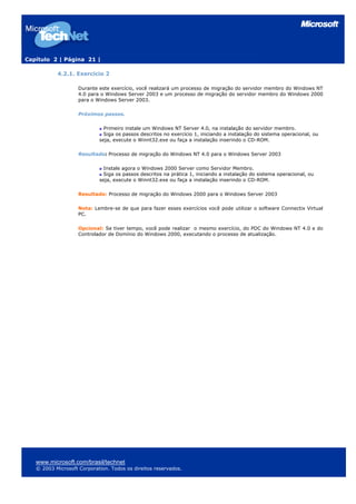 Capítulo 2 | Página 21 |
4.2.1. Exercício 2
Durante este exercício, você realizará um processo de migração do servidor membro do Windows NT
4.0 para o Windows Server 2003 e um processo de migração do servidor membro do Windows 2000
para o Windows Server 2003.
Próximos passos.
Primeiro instale um Windows NT Server 4.0, na instalação do servidor membro.
Siga os passos descritos no exercício 1, iniciando a instalação do sistema operacional, ou
seja, execute o Winnt32.exe ou faça a instalação inserindo o CD-ROM.
Resultado: Processo de migração do Windows NT 4.0 para o Windows Server 2003
Instale agora o Windows 2000 Server como Servidor Membro.
Siga os passos descritos na prática 1, iniciando a instalação do sistema operacional, ou
seja, execute o Winnt32.exe ou faça a instalação inserindo o CD-ROM.
Resultado: Processo de migração do Windows 2000 para o Windows Server 2003
Nota: Lembre-se de que para fazer esses exercícios você pode utilizar o software Connectix Virtual
PC.
Opcional: Se tiver tempo, você pode realizar o mesmo exercício, do PDC do Windows NT 4.0 e do
Controlador de Domínio do Windows 2000, executando o processo de atualização.
www.microsoft.com/brasil/technet
© 2003 Microsoft Corporation. Todos os direitos reservados.
 