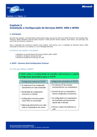 Capítulo 3 | Página 1 |
Capítulo 3
Instalação e Configuração de Serviços DHCP, DNS e WINS
1. Introdução
Durante este capítulo, você assimilará conhecimentos sobre serviços de rede como DHCP (Dynamic Host Configuration
Protocol), WINS (Windows Internet Name System) e DNS (Domain Name System). Este último, em particular, lhe
será muito útil durante o capítulo 4.
Para a realização dos exercícios contidos neste módulo, será preciso usar a instalação do Windows Server 2003
executada no exercício 1 do capítulo 2 e uma instalação adicional.
Ao finalizar este capítulo, você poderá:
Identificar as características dos serviços DHCP, DNS e WINS
Instalar e configurar serviços de rede
Solucionar problemas de serviços de rede
2. DHCP - Dynamic Host Configuration Protocol
2.1. Por que utilizar o DHCP?
www.microsoft.com/brasil/technet
© 2003 Microsoft Corporation. Todos os direitos reservados.
 