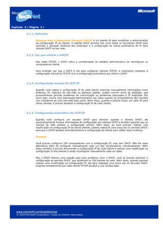 Capítulo 3 | Página 2 |
www.microsoft.com/brasil/technet
© 2003 Microsoft Corporation. Todos os direitos reservados.
2.1.1. Definição
Dynamic Host Configuration Protocol (DHCP) é um padrão IP para simplificar a administração
da configuração IP do cliente. O padrão DHCP permite que você utilize os servidores DHCP para
controlar a alocação dinâmica dos endereços e a configuração de outros parâmetros de IP para
clientes DHCP na sua rede.
2.1.2. Por que utilizar o DHCP?
Nas redes TCP/IP, o DHCP reduz a complexidade do trabalho administrativo de reconfigurar os
computadores cliente.
Para entender por que o DHCP é útil para configurar clientes TCP/IP, é importante comparar a
configuração manual do TCP/IP com a configuração automática que utiliza o DHCP.
2.1.3. Configuração manual do TCP/IP
Quando você realiza a configuração IP de cada cliente inserindo manualmente informações como
endereço IP, máscara de sub-rede ou gateway padrão, podem ocorrer erros de digitação, que
provavelmente gerarão problemas de comunicação ou problemas associados à IP duplicado. Por
outro lado, ocorre uma sobrecarga administrativa nas redes quando os computadores são movidos
com freqüência de uma sub-rede para outra. Além disso, quando é preciso trocar um valor IP para
vários clientes, é preciso atualizar a configuração IP de cada cliente.
2.1.4. Configuração automática do TCP/IP
Quando você configura um servidor DHCP para oferecer suporte a clientes DHCP, ele
automaticamente fornece informações de configuração aos clientes DHCP e também garante que os
clientes da rede utilizem a configuração correta. Além disso, se você precisar realizar uma
modificação na configuração IP de vários clientes, poderá realizá-la uma única vez no servidor DHCP,
para que o DCHP atualize automaticamente a configuração do cliente para refletir essa mudança.
Exemplo
Você precisa configurar 100 computadores com a configuração IP, mas sem DHCP. Não lhe resta
alternativa além de configurar manualmente cada um dos computadores individualmente. Além
disso, também é preciso documentar a configuração IP de cada cliente e realizar uma modificação na
configuração IP dos clientes e ainda reconfigurar manualmente cada um deles.
Mas o DHCP oferece uma solução para esse problema. Com o DHCP, você só precisa adicionar a
configuração ao servidor DHCP, que atualizará os 100 clientes da rede. Além disso, quando precisar
realizar uma modificação na configuração IP, ela será realizada uma única vez no Servidor DHCP,
exigindo simplesmente que cada cliente TCP/IP atualize a sua configuração.
 