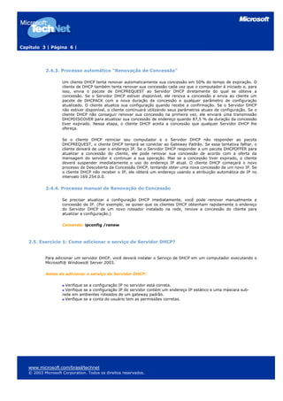 Capítulo 3 | Página 6 |
2.4.3. Processo automático "Renovação de Concessão"
Um cliente DHCP tenta renovar automaticamente sua concessão em 50% do tempo de expiração. O
cliente de DHCP também tenta renovar sua concessão cada vez que o computador é iniciado e, para
isso, envia o pacote de DHCPREQUEST ao Servidor DHCP diretamente do qual se obteve a
concessão. Se o Servidor DHCP estiver disponível, ele renova a concessão e envia ao cliente um
pacote de DHCPACK com a nova duração da concessão e qualquer parâmetro de configuração
atualizado. O cliente atualiza sua configuração quando recebe a confirmação. Se o Servidor DHCP
não estiver disponível, o cliente continuará utilizando seus parâmetros atuais de configuração. Se o
cliente DHCP não conseguir renovar sua concessão na primeira vez, ele enviará uma transmissão
DHCPDISCOVER para atualizar sua concessão de endereço quando 87,5 % da duração da concessão
tiver expirado. Nessa etapa, o cliente DHCP aceita a concessão que qualquer Servidor DHCP lhe
ofereça.
Se o cliente DHCP reiniciar seu computador e o Servidor DHCP não responder ao pacote
DHCPREQUEST, o cliente DHCP tentará se conectar ao Gateway Padrão. Se essa tentativa falhar, o
cliente deixará de usar o endereço IP. Se o Servidor DHCP responder a um pacote DHCPOFFER para
atualizar a concessão do cliente, ele pode renovar sua concessão de acordo com a oferta da
mensagem do servidor e continuar a sua operação. Mas se a concessão tiver expirado, o cliente
deverá suspender imediatamente o uso do endereço IP atual. O cliente DHCP começará o novo
processo de Descoberta da Concessão DHCP, tentando obter uma nova concessão de um novo IP. Se
o cliente DHCP não receber o IP, ele obterá um endereço usando a atribuição automática de IP no
intervalo 169.254.0.0.
2.4.4. Processo manual de Renovação de Concessão
Se precisar atualizar a configuração DHCP imediatamente, você pode renovar manualmente a
concessão de IP. (Por exemplo, se quiser que os clientes DHCP obtenham rapidamente o endereço
do Servidor DHCP de um novo roteador instalado na rede, renove a concessão do cliente para
atualizar a configuração.)
Comando: ipconfig /renew
2.5. Exercício 1: Como adicionar o serviço de Servidor DHCP?
Para adicionar um servidor DHCP, você deverá instalar o Serviço de DHCP em um computador executando o
Microsoft® Windows® Server 2003.
Antes de adicionar o serviço de Servidor DHCP:
Verifique se a configuração IP no servidor está correta.
Verifique se a configuração IP do servidor contém um endereço IP estático e uma máscara sub-
rede em ambientes roteados de um gateway padrão.
Verifique se a conta do usuário tem as permissões corretas.
www.microsoft.com/brasil/technet
© 2003 Microsoft Corporation. Todos os direitos reservados.
 
