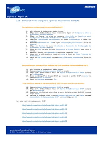 Capítulo 3 | Página 14 |
www.microsoft.com/brasil/technet
© 2003 Microsoft Corporation. Todos os direitos reservados.
2.14.1 Exercício 6: Como configurar o Agente de Retransmissão de DHCP?
Para adicionar um Agente de Retransmissão de DHCP:
1. Abra o console de Roteamento e Acesso Remoto.
2. Clique com o botão direito do mouse no servidor e depois em Configurar e ativar o
Roteamento e Acesso Remoto.
3. Clique em Avançar na janela do assistente Bem-vindo ao Assistente para
Configuração do Servidor de Roteamento e Acesso Remoto.
4. Selecione Configuração personalizada na página Configurações e clique em
Avançar.
5. Selecione Roteamento da LAN na página Configuração personalizada e clique em
Avançar.
6. Clique em Concluir na página Concluindo o Assistente de Configuração do
Roteamento e Acesso Remoto.
7. Clique em Sim na caixa de aviso Roteamento e Acesso Remoto, para iniciar o
serviço.
8. Expanda o servidor e o Roteamento IP no console e selecione Geral.
9. Clique com o botão direito do mouse em Geral e depois em Novo Protocolo de
Roteamento....
10. Clique em DHCP Relay Agent na caixa Novo Protocolo de Roteamento e depois em
OK.
Para configurar o endereço IP do Servidor DHCP no Agente de Retransmissão de DHCP:
11. Abra o console de Roteamento e Acesso Remoto.
12. Selecione Agente de Retransmissão DHCP no console.
13. Clique com o botão direito do mouse em Agente de Retransmissão DHCP e depois
em Propriedades.
14. Insira o endereço IP do Servidor DHCP que receberá os pedidos DHCP em Geral no
campo Endereço do servidor.
15. Clique em Adicionar e depois em OK.
Para habilitar o Agente de Retransmissão de DHCP em uma interface de roteador:
16. Selecione Agente de Retransmissão DHCP no console.
17. Clique com o botão direito do mouse em Agente de Retransmissão DHCP e depois
em Nova Interface.
18. Selecione a interface que quiser ativar o Agente de Retransmissão de DHCP e depois
clique em OK.
19. Verifique se está selecionada a caixa Retransmitir pacotes DHCP em Geral, da caixa
Propriedades de Retransmissão DHCP, em Geral. Clique em OK.
Para obter mais informações sobre o DHCP:
http://support.microsoft.com/default.aspx?scid=kb;en-us;323416
http://support.microsoft.com/default.aspx?scid=kb;en-us;325473
http://support.microsoft.com/default.aspx?scid=kb;en-us;323416
http://support.microsoft.com/default.aspx?scid=kb;en-us;323360
http://support.microsoft.com/default.aspx?scid=kb;en-us;323355
 