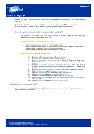 Capítulo 3 | Página 16 |
domínio, um ponto (.) é utilizado para separar cada descendente do subdomínio e do seu domínio de nível
superior.
O Fully Qualified Domain Name (FQDN) é o nome do domínio de DNS que indica com certeza a
localização do host a que ele se refere e a sua localização no Espaço de Nome do Domínio.
3.1.1 Exercício 7: Como instalar o serviço de Servidor DNS?
Para adicionar um servidor DNS, você deverá instalar o serviço de DNS em um computador
executando o Microsoft® Windows® Server 2003.
Antes de adicionar o serviço de Servidor DNS:
Verifique se a configuração IP no servidor está correta.
Verifique se a configuração IP do servidor possui um endereço IP estático, uma máscara
de sub-rede e um gateway padrão em ambiente roteado.
Verifique se a conta do usuário tem as permissões corretas.
Para adicionar o serviço de Servidor DNS:
1. Inicie a sessão usando uma conta não administrativa.
2. Clique em Iniciar e depois em Painel de Controle.
3. Abra as Ferramentas Administrativas no Painel de Controle e clique com o
botão direto do mouse em Gerenciar o Servidor, selecionando Executar
como...
4. Selecione O seguinte usuário na caixa Executar como, insira uma conta de
usuário e senha que tenha permissões apropriadas para realizar a tarefa e clique
em OK.
5. Clique em Adicionar ou remover uma função na janela Gerenciar o Servidor.
6. Clique em Avançar na página Etapas Preliminares.
7. Selecione Servidor DNS no assistente e clique em Avançar.
8. Clique em Avançar na página Resumo das Seleções.
9. Insira o CD do Microsoft Windows Server 2003, se for solicitado.
10. Clique em Cancelar na página Bem-vindo ao Assistente de Configuração do
Servidor DNS.
11. Clique em Concluir na página Configurar o Servidor.
3.2 O que é uma consulta de DNS?
Uma Consulta é uma solicitação de resolução do nome enviado a um servidor DNS. Existem dois tipos de
consulta: Recursiva e Iterativa.
www.microsoft.com/brasil/technet
© 2003 Microsoft Corporation. Todos os direitos reservados.
 