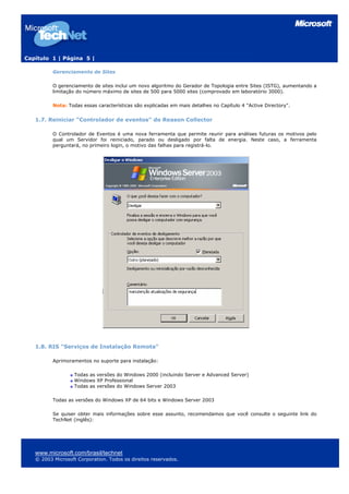 Capítulo 1 | Página 5 |
Gerenciamento de Sites
O gerenciamento de sites inclui um novo algoritmo do Gerador de Topologia entre Sites (ISTG), aumentando a
limitação do número máximo de sites de 500 para 5000 sites (comprovado em laboratório 3000).
Nota: Todas essas características são explicadas em mais detalhes no Capítulo 4 "Active Directory".
1.7. Reiniciar “Controlador de eventos” do Reason Collector
O Controlador de Eventos é uma nova ferramenta que permite reunir para análises futuras os motivos pelo
qual um Servidor foi reiniciado, parado ou desligado por falta de energia. Neste caso, a ferramenta
perguntará, no primeiro login, o motivo das falhas para registrá-lo.
1.8. RIS "Serviços de Instalação Remota"
Aprimoramentos no suporte para instalação:
Todas as versões do Windows 2000 (incluindo Server e Advanced Server)
Windows XP Professional
Todas as versões do Windows Server 2003
Todas as versões do Windows XP de 64 bits e Windows Server 2003
Se quiser obter mais informações sobre esse assunto, recomendamos que você consulte o seguinte link do
TechNet (inglês):
www.microsoft.com/brasil/technet
© 2003 Microsoft Corporation. Todos os direitos reservados.
 