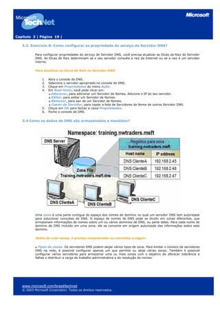 Capítulo 3 | Página 19 |
3.3. Exercício 8: Como configurar as propriedade do serviço de Servidor DNS?
Para configurar propriedades do serviço de Servidor DNS, você precisa atualizar as Dicas da Raiz do Servidor
DNS. As Dicas de Raiz determinam se o seu servidor consulta a raiz da Internet ou se a raiz é um servidor
interno.
Para atualizar as Dicas de Raiz no Servidor DNS:
1. Abra o console de DNS.
2. Selecione o servidor apropriado no console de DNS.
3. Clique em Propriedades do menu Ação.
4. Em Root Hints, você pode clicar em:
Adicionar, para adicionar um Servidor de Nomes. Adicione o IP do seu servidor.
Editar, para editar um Servidor de Nomes.
Remover, para sair de um Servidor de Nomes.
Copiar do Servidor, para copiar a lista de Servidores de Nome de outros Servidor DNS.
5. Clique em OK para fechar a caixa Propriedades.
6. Feche o console de DNS.
3.4 Como os dados de DNS são armazenados e mantidos?
Uma zona é uma parte contígua do espaço dos nomes de domínio no qual um servidor DNS tem autoridade
para solucionar consultas de DNS. O espaço de nomes de DNS pode se dividir em zonas diferentes, que
armazenam informações de nomes sobre um ou vários domínios de DNS, ou parte deles. Para cada nome de
domínio de DNS incluído em uma zona, ele se converte em origem autorizada das informações sobre este
domínio.
Antes de criar zonas, é preciso compreender os conceitos a seguir:
Tipos de zonas. Os servidores DNS podem alojar vários tipos de zona. Para limitar o número de servidores
DNS na rede, é possível configurar apenas um que permita ou aloje várias zonas. Também é possível
configurar vários servidores para armazenar uma ou mais zonas com o objetivo de oferecer tolerância a
falhas e distribuir a carga de trabalho administrativa e de resolução de nomes.
www.microsoft.com/brasil/technet
© 2003 Microsoft Corporation. Todos os direitos reservados.
 