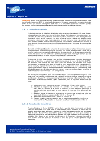 Capítulo 3 | Página 21 |
www.microsoft.com/brasil/technet
© 2003 Microsoft Corporation. Todos os direitos reservados.
Zona Stub: A zona Stub são cópias de uma zona que contêm somente os registros necessários para
identificação no servidor DNS de autorização dessa zona. Uma zona stub contém um subconjunto de
dados da zona que consiste em registros SOA, NS e A. As zonas Stub podem ser utilizadas quando
um servidor interno DNS representa a raiz no lugar dos Servidores de Raiz da Internet.
3.4.1.1 Zona Primária Padrão
O servidor principal de uma zona atua como ponto de atualização da zona. As zonas recém-
criadas são sempre desse tipo. Com o Windows Server 2003, as zonas primárias podem ser
utilizadas de uma das duas formas: como zonas padrão primárias ou como zonas primárias
integradas com o Active Directory. Na zona primária padrão, apenas um servidor pode
armazenar e carregar a cópia mestre da zona. Se você criar uma zona e a mantiver como
zona primária padrão, nenhum servidor principal adicional terá permissão para acessar a
zona. Apenas um servidor pode aceitar atualizações dinâmicas e processar as modificações
da zona.
O modelo primário padrão define um ponto de concentração de falhas. Por exemplo, se, por
qualquer motivo, o servidor primário de uma zona não estiver disponível para a rede, não é
possível realizar nenhuma atualização dinâmica da zona. Lembre-se de que as consultas de
nomes nas zonas não são afetadas e podem prosseguir sem interrupção sempre que os
servidores secundários da zona estejam disponíveis para respondê-las.
O acréscimo da nova zona primária a um servidor existente pode ser concluído sempre que
é preciso ter domínios ou subdomínios adicionais no espaço de nomes de domínio de DNS.
Por exemplo, era possível ter uma zona para um domínio de segundo nível como
mcrosoft.com e adicionar uma zona principal ao novo subdomínio como nwtraders.msft.
Nesse exemplo, é possível criar a zona nova para o subdomínio com o assistente para
configuração da nova zona do complemento de DNS. Depois de finalizar, é preciso criar uma
delegação na zona primária do novo domínio (como a zona microsoft.com) para completar o
acréscimo do novo subdomínio e a sua zona primária.
Nas zonas primárias padrão, pode ser necessário trocar o servidor primário designado para
uma zona. Por exemplo, suponhamos que o servidor primário atual de uma zona primária
padrão seja o Servidor A e o novo servidor primário da zona seja o Servidor B. Para influir
na mudança do estado do Servidor A para o Servidor B, faça as seguintes modificações de
zona:
1. Adicione um novo registro de recursos (RR) de host (A) para o Servidor B.
2. Atualize o registro de recursos de servidor de nomes (NS) da zona
para sair do Servidor A e incluir o Servidor B como servidor autorizado e
configurado, que aponta para o novo registro de recursos RR A adicionado ao
passo 1.
3. Revise o nome do campo do proprietário de registro de recursos de início de
autoridade (SOA) para a zona do Servidor A ao Servidor B.
4. Remova o registro de recursos A antigo do Servidor A.
5. Teste a zona principal para garantir que os registros de delegação (registros de
recursos NS ou A) utilizados se atualizem para fazer referência ao Servidor B.
3.4.1.2 Zonas Padrão Secundárias
As especificações de design do DNS recomendam o uso de, pelo menos, dois servidores
DNS para armazenar cada zona. Para as zonas de tipo padrão primárias, é preciso ter um
servidor secundário para adicionar e configurar a zona que aparece antes dos servidores
DNS da rede. Os servidores secundários podem proporcionar um meio para reduzir o
tráfego de consultas de DNS nas áreas da rede em que uma zona seja muito consultada e
utilizada. Além disso, se um servidor primário parar de funcionar, o servidor secundário
pode realizar parte da resolução de nomes na zona até que o servidor primário esteja
disponível.
 