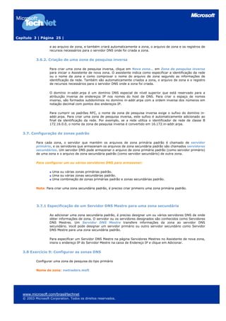 Capítulo 3 | Página 25 |
e ao arquivo de zona, e também criará automaticamente a zona, o arquivo de zona e os registros de
recursos necessários para o servidor DNS onde foi criada a zona.
3.6.2. Criação de uma zona de pesquisa inversa
Para criar uma zona de pesquisa inversa, clique em Nova zona... em Zona de pesquisa inversa
para iniciar o Assistente de nova zona. O assistente indica como especificar a identificação da rede
ou o nome da zona e como comprovar o nome do arquivo de zona segundo as informações de
identificação da rede. Também são automaticamente criados a zona, o arquivo de zona e o registro
de recursos necessários para o servidor DNS onde a zona foi criada.
O domínio in-addr.arpa é um domínio DNS especial de nível superior que está reservado para a
atribuição inversa de endereços IP nos nomes do host de DNS. Para criar o espaço de nomes
inverso, são formados subdomínios no domínio in-addr.arpa com a ordem inversa dos números em
notação decimal com pontos dos endereços IP.
Para cumprir os padrões RFC, o nome da zona de pesquisa inversa exige o sufixo do domínio in-
addr.arpa. Para criar uma zona de pesquisa inversa, este sufixo é automaticamente adicionado ao
final da identificação da rede. Por exemplo, se a rede utiliza o identificador de rede de classe B
172.16.0.0, o nome da zona de pesquisa inversa é convertido em 16.172.in-addr.arpa.
3.7. Configuração de zonas padrão
Para cada zona, o servidor que mantém os arquivos de zona primária padrão é chamado de servidor
primário, e os servidores que armazenam os arquivos de zona secundária padrão são chamados servidores
secundários. Um servidor DNS pode armazenar o arquivo de zona primária padrão (como servidor primário)
de uma zona e o arquivo de zona secundária padrão (como servidor secundário) de outra zona.
Para configurar um ou vários servidores DNS para armazenar:
Uma ou várias zonas primárias padrão.
Uma ou várias zonas secundárias padrão.
Uma combinação de zonas primárias padrão e zonas secundárias padrão.
Nota: Para criar uma zona secundária padrão, é preciso criar primeiro uma zona primária padrão.
3.7.1 Especificação de um Servidor DNS Mestre para uma zona secundária
Ao adicionar uma zona secundária padrão, é preciso designar um ou vários servidores DNS de onde
obter informações de zona. O servidor ou os servidores designados são conhecidos como Servidores
DNS Mestres. Um Servidor DNS Mestre transfere informações da zona ao servidor DNS
secundário. Você pode designar um servidor primário ou outro servidor secundário como Servidor
DNS Mestre para una zona secundária padrão.
Para especificar um Servidor DNS Mestre na página Servidores Mestres no Assistente de nova zona,
insira o endereço IP do Servidor Mestre na caixa de Endereço IP e clique em Adicionar.
3.8 Exercício 9: Configurar as zonas DNS
Configurar uma zona de pesquisa do tipo primário
Nome de zona: nwtraders.msft
www.microsoft.com/brasil/technet
© 2003 Microsoft Corporation. Todos os direitos reservados.
 