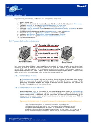Capítulo 3 | Página 26 |
Depois de concluir essa tarefa, você obterá uma zona primária configurada.
1. Abra o console DNS.
2. Clique com o botão direito do mouse no Servidor DNS do console de DNS e depois em Nova zona...
3. Clique em Avançar na página Bem-vindo ao Assistente de nova zona,
4. Selecione Zona primária na página Tipo de Zona e clique em Avançar.
5. Selecione Zona de pesquisa direta na página Zona de Pesquisa direta ou inversa, e depois
clique em Avançar.
6. Insira o nome de DNS da zona na página Nome da Zona, e clique em Avançar.
7. Clique em Avançar na página Arquivo de Zona para aceitar os padrões.
8. Clique em Não permitir atualizações dinâmicas e clique em Avançar.
9. Clique em Concluir na página Concluindo o Assistente de nova zona.
10. Feche o console de DNS.
3.9. Processo de transferência de zona
Para proporcionar disponibilidade e tolerância a falhas na resolução de nomes, os dados da zona devem estar
disponíveis a partir de mais de um servidor DNS de uma rede. Por exemplo, se você utilizar um único
servidor DNS e ele não responder, as consultas de nomes falharão. Quando você configura mais de um
servidor para armazenar uma zona, é preciso realizar transferências de zonas para replicar e sincronizar os
dados da zona entre os servidores que estão configurados para armazená-las.
3.9.1. Transferência de zona
A transferência de zona é o processo no qual um arquivo de zona se replica em outro servidor
DNS. As transferências da zona são realizadas quando as atribuições de nomes e endereços IP são
modificadas no domínio. Quando isso ocorre, os arquivos de zona modificados são copiados do
Servidor Mestre para seus servidores secundários.
3.9.2. Transferência de zona adicional
No Windows Server 2003, as informações de uma zona são atualizadas através de transferências
de zona adicionais (IXFR), que só replicam as trocas realizadas no arquivo de zona, em vez de
replicar todo o arquivo. Os servidores DNS que não aceitam IXFR solicitam o conteúdo inteiro de um
arquivo de zona quando iniciam uma transferência de zona. Isso é conhecido como AXFR ou
transferência de zona completa.
O processo de transferência de zona se inicia quando uma das seguintes situações ocorre:
Um servidor mestre envia ao servidor ou servidores secundários uma
notificação informando que ocorreu uma modificação na zona. Quando o servidor
secundário recebe a notificação, ele verifica as modificações no Servidor Mestre.
Cada servidor secundário verifica periodicamente um servidor mestre para comprovar se
houve modificação no arquivo de zona, mesmo que ele não tenha sido notificado sobre
www.microsoft.com/brasil/technet
© 2003 Microsoft Corporation. Todos os direitos reservados.
 