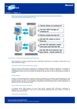 Capítulo 1 | Página 6 |
http://www.microsoft.com/resources/documentation/WindowsServ/2003/standard/proddocs/en-
us/sag_RIS_Default_topnode.asp?frame=true
1.9. IIS 6.0 - Internet Information Services 6.0
Este componente do sistema operacional sofreu modificações significativas com relação à versão anterior que
estão detalhadas a seguir:
Arquitetura de Processos Tolerante a Falhas
O IIS 6.0 isola os sites da Web e aplicativos em unidades chamadas "Classes de Aplicativos”. As Classes de
Aplicativos fornecem uma forma conveniente de administrar os sites na Web e aplicativos, e aumentam a
confiabilidade, já que erros em uma Classe de Aplicativos não provocam erros em outras classes ou falhas no
servidor.
Health Monitor
O IIS 6.0 verifica periodicamente o status das Classes de Aplicativos reiniciando-as automaticamente em caso
de falhas nos sites da Web ou em aplicativos nessa Classe de Aplicativos, aumentando a disponibilidade. Ele
também protege o servidor e outros aplicativos, desabilitando automaticamente sites na Web e aplicativos, se
falharem em um curto período de tempo.
Novo modo driver kernel, HTTP.sys
O Windows Server 2003 introduz um novo driver kernel, protocolo HTTP (HTTP.sys), melhorando o
desempenho e a escalabilidade. Esse driver foi desenvolvido especificamente para melhorar o tempo de
resposta do Servidor da Web.
Integração com Aplicativos
www.microsoft.com/brasil/technet
© 2003 Microsoft Corporation. Todos os direitos reservados.
 
