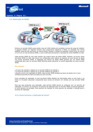 Capítulo 3 | Página 31 |
4.3. Replicação do WINS
Embora um servidor WINS possa aceitar mais de 5.000 clientes em condições normais de carga de trabalho,
é possível instalar um segundo servidor para proporcionar tolerância a falhas na resolução dos nomes
NetBIOS. Esse servidor permitirá, ao mesmo tempo, localizar o tráfego de resolução. Dessa forma, se ocorrer
um erro em um dos servidores WINS, o outro continuará executando a resolução de nomes NetBIOS na rede.
Cada servidor WINS de uma rede mantém seu próprio banco de dados WINS. Portanto, se houver vários
servidores WINS na rede, eles devem ser configurados para replicar os registros de seus bancos de dados
nos outros servidores WINS. A replicação dos bancos de dados WINS garante que um cliente WINS
configurado para usar um servidor WINS diferente possa solucionar os nomes registrados em outro servidor
WINS.
Por exemplo:
O host A da subrede 1 registra-se no servidor WINS A da subrede 1.
O host B da subrede 2 registra-se no servidor WINS B da subrede 2.
Quando ocorre uma replicação do WINS, cada servidor WINS atualiza seu banco de dados com a nova
entrada proveniente do banco de dados do outro servidor.
Como resultado da replicação, os dois servidores WINS dispõem de informações sobre os dois hosts, e os
hosts A e B podem solucionar mutuamente seus nomes se entrarem em contato com seu servidor WINS
local.
Para que seja produzida uma replicação, cada servidor WINS deverá se configurar com um parceiro de
replicação, no mínimo. Ao configurar um parceiro de replicação para um servidor WINS, é possível especificá-
lo como parceiro de extração, como parceiro de inserção ou como parceiro de extração e inserção para o
processo de replicação.
4.3.1 Como funciona a replicação de envio?
www.microsoft.com/brasil/technet
© 2003 Microsoft Corporation. Todos os direitos reservados.
 