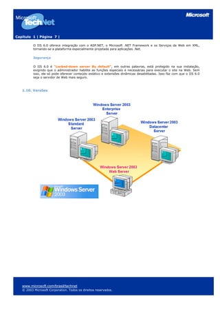 Capítulo 1 | Página 7 |
O IIS 6.0 oferece integração com o ASP.NET, o Microsoft .NET Framework e os Serviços da Web em XML,
tornando-se a plataforma especialmente projetada para aplicações .Net.
Segurança
O IIS 6.0 é "Locked-down server By default", em outras palavras, está protegido na sua instalação,
exigindo que o administrador habilite as funções especiais e necessárias para executar o site na Web. Sem
isso, ele só pode oferecer conteúdo estático e extensões dinâmicas desabilitadas. Isso faz com que o IIS 6.0
seja o servidor de Web mais seguro.
1.10. Versões
www.microsoft.com/brasil/technet
© 2003 Microsoft Corporation. Todos os direitos reservados.
 