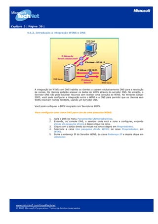 Capítulo 3 | Página 39 |
4.6.3. Introdução à integração WINS e DNS
A integração de WINS com DNS habilita os clientes a usarem exclusivamente DNS para a resolução
de nomes. Os clientes poderão acessar os dados do WINS através do servidor DNS. No entanto, o
Servidor DNS não pode localizar recursos sem realizar uma consulta ao WINS. No Windows Server
2003, você pode configurar a integração entre o WINS e o DNS para permitir que os clientes sem
WINS resolvam nomes NetBIOS, usando um Servidor DNS.
Você pode configurar o DNS integrado com Servidores WINS.
Para configurar uma zona DNS para uso de uma pesquisa WINS:
1. Abra o DNS no menu Ferramentas Administrativas.
2. Expanda, no console DNS, o servidor onde está a zona a configurar, expanda
Zonas de pesquisa direta e depois clique na zona.
3. Clique com o botão direito da mouse na zona e depois em Propriedades.
4. Selecione a caixa Use pesquisa direta WINS, da caixa Propriedades, em
WINS.
5. Insira o endereço IP do Servidor WINS, da caixa Endereço IP e depois clique em
Adicionar.
www.microsoft.com/brasil/technet
© 2003 Microsoft Corporation. Todos os direitos reservados.
 