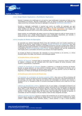 Capítulo 4 | Página 5 |
1.5.1. Single Master Replication e MultiMaster Replication
Quando é realizada uma modificação em um domínio, essa modificação é duplicada em todos os seus
controladores de domínio. Algumas modificações, como as feitas no esquema, são duplicadas em
todos os domínios na floresta. Este tipo de replicação é chamado de Multimaster Replication.
Durante a replicação multimaster, é possível que ocorra um conflito de replicação que gere
atualizações simultâneas no mesmo atributo do objeto e em dois Controladores de Domínio. Para
evitar conflitos de replicação, você pode utilizar Single Master Replication, que designa um
Controlador de Domínio como o único onde é possível realizar modificações de diretório.
Dessa maneira, as modificações não podem ocorrer em diversos lugares da rede ao mesmo tempo. O
Active Directory usa o Single Master Replication para modificações importantes, por exemplo, o
acréscimo de um novo domínio ou modificações no esquema da floresta.
1.5.2. Funções de Mestre de Operações
As operações que utilizam Replicação Mestre Única são realizadas junto com funções específicas na
floresta ou no domínio. Essas funções se chamam Funções de Mestre de Operações. Para cada
Função de Mestre de Operação, somente o Controlador de Domínio que tem a função pode realizar as
modificações associadas ao diretório. O Controlador de Domínio responsável pela função em particular
é chamado de Mestre de Operações desta função. O Active Directory, por sua vez, armazena as
informações sobre o Controlador de Domínio que executa uma função específica.
As Funções de Mestre de Operações são realizadas no nível da floresta ou do domínio, e o Active
Directory define cinco delas, que possuem uma localização padrão.
As funções Únicos na floresta são:
Mestre de Esquema. Controla todas as atualizações do esquema. O esquema contém a definição
de objetos e atributos que são utilizados para criar todos os objetos do Active Directory, como
usuários, computadores e impressoras.
Mestre de Nomeação de Domínio Controla o acréscimo e a retirada de domínios da floresta.
Quando se deseja adicionar um novo domínio à floresta, apenas o Controlador de Domínio com a
função de Mestre de Nomeação de Domínio poderá adicionar o novo domínio. Só há um Mestre de
Esquema e um Mestre de Nomeação de Domínio por floresta.
As funções para cada domínio da floresta são:
O emulador de controlador de domínio primário (PDC). Atua como um PDC do Windows NT
para oferecer suporte aos Backup Domain Controllers (BDCs) que executam o Microsoft Windows® NT
em domínios, de modo misto. Esse tipo de domínio tem Controlador de Domínio que executa o
Windows NT 4.0. O emulador de PDC é o primeiro Controlador de Domínio a ser criado em um novo
domínio.
Mestre de Identificador relativo. Quando se cria um novo objeto, o Controlador de Domínio cria
um novo Objeto de Segurança que representa o objeto, atribuindo-lhe um Identificador de Segurança
Único (SID). O SID consiste em um Domínio SID que é igual para todos os Objetos de Segurança
criados no domínio e um identificador relativo (RID), único para cada objeto de segurança criado no
domínio. O RID Mestre designa blocos de RIDs para cada Controlador de Domínio no domínio. O
Controlador de Domínio designa o RID aos objetos criados do bloco designado dos RIDs.
Mestre de Infra-estrutura. Quando os objetos são transferidos de um domínio para outro, a Infra-
estrutura Mestre atualiza as referências ao objeto nesse e no outro domínio. A referência do objeto
contém o Object Globally Unique Identifier (GUID), o Nome Distinto e o SID. O Active Directory
www.microsoft.com/brasil/technet
© 2003 Microsoft Corporation. Todos os direitos reservados.
 