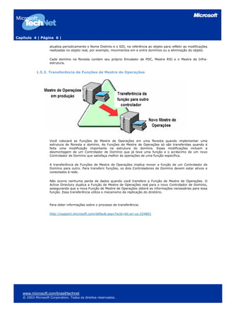 Capítulo 4 | Página 6 |
atualiza periodicamente o Nome Distinto e o SID, na referência ao objeto para refletir as modificações
realizadas no objeto real, por exemplo, movimentos em e entre domínios ou a eliminação do objeto.
Cada domínio na floresta contém seu próprio Emulador de PDC, Mestre RID e o Mestre de Infra-
estrutura.
1.5.3. Transferência de Funções de Mestre de Operações
Você colocará as Funções de Mestre de Operações em uma floresta quando implementar uma
estrutura de floresta e domínio. As Funções de Mestre de Operações só são transferidas quando é
feita uma modificação importante na estrutura do domínio. Essas modificações incluem a
desmontagem de um Controlador de Domínio que já teve uma função e o acréscimo de um novo
Controlador de Domínio que satisfaça melhor às operações de uma função específica.
A transferência de Funções de Mestre de Operações implica mover a função de um Controlador de
Domínio para outro. Para transferir funções, os dois Controladores de Domínio devem estar ativos e
conectados à rede.
Não ocorre nenhuma perda de dados quando você transfere a Função de Mestre de Operações. O
Active Directory duplica a Função de Mestre de Operações real para o novo Controlador de Domínio,
assegurando que a nova Função de Mestre de Operações obterá as informações necessárias para essa
função. Essa transferência utiliza o mecanismo da replicação do diretório.
Para obter informações sobre o processo de transferência:
http://support.microsoft.com/default.aspx?scid=kb;en-us;324801
www.microsoft.com/brasil/technet
© 2003 Microsoft Corporation. Todos os direitos reservados.
 