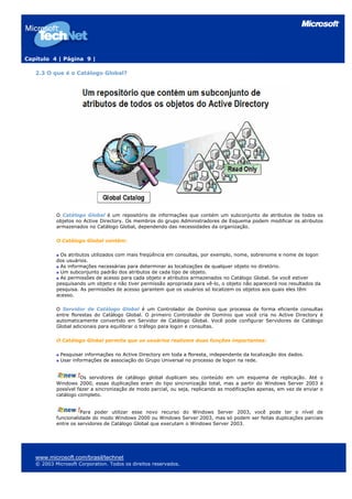 Capítulo 4 | Página 9 |
2.3 O que é o Catálogo Global?
O Catálogo Global é um repositório de informações que contém um subconjunto de atributos de todos os
objetos no Active Directory. Os membros do grupo Administradores de Esquema podem modificar os atributos
armazenados no Catálogo Global, dependendo das necessidades da organização.
O Catálogo Global contém:
Os atributos utilizados com mais freqüência em consultas, por exemplo, nome, sobrenome e nome de logon
dos usuários.
As informações necessárias para determinar as localizações de qualquer objeto no diretório.
Um subconjunto padrão dos atributos de cada tipo de objeto.
As permissões de acesso para cada objeto e atributos armazenados no Catálogo Global. Se você estiver
pesquisando um objeto e não tiver permissão apropriada para vê-lo, o objeto não aparecerá nos resultados da
pesquisa. As permissões de acesso garantem que os usuários só localizem os objetos aos quais eles têm
acesso.
O Servidor de Catálogo Global é um Controlador de Domínio que processa de forma eficiente consultas
entre florestas do Catálogo Global. O primeiro Controlador de Domínio que você cria no Active Directory é
automaticamente convertido em Servidor de Catálogo Global. Você pode configurar Servidores de Catálogo
Global adicionais para equilibrar o tráfego para logon e consultas.
O Catálogo Global permite que os usuários realizem duas funções importantes:
Pesquisar informações no Active Directory em toda a floresta, independente da localização dos dados.
Usar informações de associação do Grupo Universal no processo de logon na rede.
Os servidores de catálogo global duplicam seu conteúdo em um esquema de replicação. Até o
Windows 2000, essas duplicações eram do tipo sincronização total, mas a partir do Windows Server 2003 é
possível fazer a sincronização de modo parcial, ou seja, replicando as modificações apenas, em vez de enviar o
catálogo completo.
Para poder utilizar esse novo recurso do Windows Server 2003, você pode ter o nível de
funcionalidade do modo Windows 2000 ou Windows Server 2003, mas só podem ser feitas duplicações parciais
entre os servidores de Catálogo Global que executam o Windows Server 2003.
www.microsoft.com/brasil/technet
© 2003 Microsoft Corporation. Todos os direitos reservados.
 
