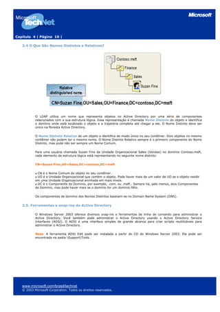 Capítulo 4 | Página 10 |
2.4 O Que São Nomes Distintos e Relativos?
O LDAP utiliza um nome que representa objetos no Active Directory por uma série de componentes
relacionados com a sua estrutura lógica. Essa representação é chamada Nome Distinto do objeto e identifica
o domínio onde está localizado o objeto e a trajetória completa até chegar a ele. O Nome Distinto deve ser
único na floresta Active Directory.
O Nome Distinto Relativo de um objeto o identifica de modo único no seu contêiner. Dois objetos no mesmo
contêiner não podem ter o mesmo nome. O Nome Distinto Relativo sempre é o primeiro componente do Nome
Distinto, mas pode não ser sempre um Nome Comum.
Para uma usuária chamada Suzan Fine da Unidade Organizacional Sales (Vendas) no domínio Contoso.msft,
cada elemento da estrutura lógica está representando no seguinte nome distinto:
CN=Suzan Fine,UO=Sales,DC=contoso,DC=msft
CN é o Nome Comum do objeto no seu contêiner.
UO é a Unidade Organizacional que contém o objeto. Pode haver mais de um valor de UO se o objeto residir
em uma Unidade Organizacional aninhada em mais níveis.
DC é o Componente do Domínio, por exemplo, .com. ou .msft.. Sempre há, pelo menos, dois Componentes
de Domínio, mas pode haver mais se o domínio for um domínio filho.
Os componentes de domínio dos Nomes Distintos baseiam-se no Domain Name System (DNS).
2.5. Ferramentas e snap-ins do Active Directory
O Windows Server 2003 oferece diversos snap-ins e ferramentas de linha de comando para administrar o
Active Directory. Você também pode administrar o Active Directory usando o Active Directory Service
Interfaces (ADSI). O ADSI é uma interface simples de grande alcance para criar scripts reutilizáveis para
administrar o Active Directory.
Nota: A ferramenta ADSI Edit pode ser instalada a partir do CD do Windows Server 2003. Ela pode ser
encontrada na pasta SupportTools.
www.microsoft.com/brasil/technet
© 2003 Microsoft Corporation. Todos os direitos reservados.
 