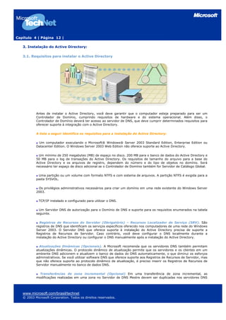 Capítulo 4 | Página 12 |
3. Instalação do Active Directory:
3.1. Requisitos para instalar o Active Directory
Antes de instalar o Active Directory, você deve garantir que o computador esteja preparado para ser um
Controlador de Domínio, cumprindo requisitos de hardware e do sistema operacional. Além disso, o
Controlador de Domínio deverá ter acesso ao servidor de DNS, que deve cumprir determinados requisitos para
oferecer suporte à integração com o Active Directory.
A lista a seguir identifica os requisitos para a instalação do Active Directory:
Um computador executando o Microsoft® Windows® Server 2003 Standard Edition, Enterprise Edition ou
Datacenter Edition. O Windows Server 2003 Web Edition não oferece suporte ao Active Directory.
Um mínimo de 250 megabytes (MB) de espaço no disco. 200 MB para o banco de dados do Active Directory e
50 MB para o log de transações do Active Directory. Os requisitos de tamanho do arquivo para a base do
Active Directory e os arquivos de registro, dependem do número e do tipo de objetos no domínio. Será
necessário ter espaço de disco adicional se o Controlador de Domínio também for Servidor de Catálogo Global.
Uma partição ou um volume com formato NTFS e com sistema de arquivos. A partição NTFS é exigida para a
pasta SYSVOL.
Os privilégios administrativos necessários para criar um domínio em uma rede existente do Windows Server
2003.
TCP/IP instalado e configurado para utilizar o DNS.
Um Servidor DNS de autorização para o Domínio de DNS e suporte para os requisitos enumerados na tabela
seguinte.
Registros de Recursos do Servidor (Obrigatório) – Recursos Localizador de Serviço (SRV). São
registros de DNS que identificam os serviços específicos oferecido nos computadores de uma rede do Windows
Server 2003. O Servidor DNS que oferece suporte à instalação do Active Directory precisa de suporte a
Registros de Recursos de Servidor. Caso contrário, você deve configurar o DNS localmente durante a
instalação do Active Directory ou configurar o DNS manualmente após a instalação do Active Directory.
Atualizações Dinâmicas (Opcionais). A Microsoft recomenda que os servidores DNS também permitam
atualizações dinâmicas. O protocolo dinâmico de atualização permite que os servidores e os clientes em um
ambiente DNS adicionem e atualizem o banco de dados do DNS automaticamente, o que diminui os esforços
administrativos. Se você utilizar software DNS que oferece suporte aos Registros de Recursos de Servidor, mas
que não oferece suporte ao protocolo dinâmico de atualização, é preciso inserir os Registros de Recursos de
Servidor manualmente no banco de dados DNS.
Transferências de zona incremental (Opcional) Em uma transferência de zona incremental, as
modificações realizadas em uma zona no Servidor de DNS Mestre devem ser duplicadas nos servidores DNS
www.microsoft.com/brasil/technet
© 2003 Microsoft Corporation. Todos os direitos reservados.
 