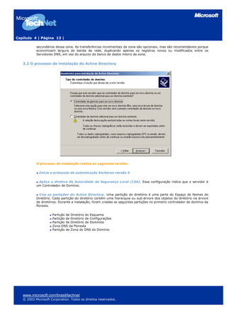 Capítulo 4 | Página 13 |
secundários dessa zona. As transferências incrementais da zona são opcionais, mas são recomendáveis porque
economizam largura de banda da rede, duplicando apenas os registros novos ou modificados entre os
Servidores DNS, em vez do arquivo do banco de dados inteiro da zona.
3.2 O processo de instalação do Active Directory
O processo de instalação realiza as seguintes tarefas:
Inicia o protocolo de autenticação Kerberos versão 5
Aplica a diretiva de Autoridade de Segurança Local (LSA). Essa configuração indica que o servidor é
um Controlador de Domínio.
Cria as partições do Active Directory. Uma partição do diretório é uma parte do Espaço de Nomes do
Diretório. Cada partição do diretório contém uma hierarquia ou sub-árvore dos objetos do diretório na árvore
de diretórios. Durante a instalação, foram criadas as seguintes partições no primeiro controlador de domínio da
floresta.
Partição de Diretório do Esquema
Partição de Diretório de Configurações
Partição de Diretório de Domínios
Zona DNS da Floresta
Partição de Zona de DNS do Domínio
www.microsoft.com/brasil/technet
© 2003 Microsoft Corporation. Todos os direitos reservados.
 