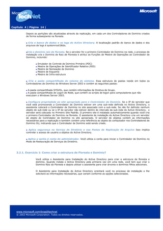 Capítulo 4 | Página 14 |
Depois as partições são atualizadas através da replicação, em cada um dos Controladores de Domínio criados
de forma subseqüente na floresta.
Cria o banco de dados e os logs do Active Directory. A localização padrão do banco de dados e dos
arquivos de logs é systemrootNtds.
Cria o domínio raiz da floresta. Se o servidor for o primeiro Controlador de Domínio na rede, o processo de
instalação cria o Domínio de Raiz de Floresta e atribui as Funções de Mestre de Operações ao Controlador de
Domínio, incluindo:
Emulador de Controle de Domínio Primário (PDC)
Mestre de Operações de Identificador Relativo (RID)
Mestre de Nomeação de Domínio
Mestre de Esquema
Mestre de Infra-estrutura
Cria a pasta compartilhada do volume do sistema. Essa estrutura de pastas reside em todos os
Controladores de Domínio do Windows Server 2003 e contém as seguintes pastas:
A pasta compartilhada SYSVOL, que contém informações de Diretiva de Grupo.
A pasta compartilhada de Logon de Rede, que contém os scripts de logon para computadores que não
executam o Windows Server 2003.
Configura propriedade ao site apropriado para o Controlador de Domínio. Se o IP do servidor que
você está promovendo a Controlador de Domínio estiver em uma sub-rede definida no Active Directory, o
assistente colocará o Controlador de Domínio no site associado com a sub-rede. Se não for definido nenhum
objeto de sub-rede ou se o IP do servidor não estiver dentro do intervalo da sub-rede do Active Directory, o
servidor será colocado no Primeiro Site Padrão. O primeiro site é instalado automaticamente quando você cria
o primeiro Controlador de Domínio na floresta. O assistente de instalação do Active Directory cria um servidor
de objeto do Controlador de Domínio no site apropriado. O servidor de objetos contém as informações
necessárias para a replicação e também contém uma referência ao objeto do computador nos Controladores de
Domínio OU, indicando que o Controlador de Domínio está sendo criado.
Aplica segurança no Serviço de Diretório e nas Pastas de Replicação de Arquivo Isso implica
controlar o acesso de usuário a objetos do Active Directory.
Aplica a senha à conta do administrador. Você utiliza a conta para iniciar o Controlador de Domínio no
Modo de Restauração de Serviços de Diretório.
3.2.1. Exercício 1: Como criar a estrutura de Floresta e Domínio?
Você utiliza o Assistente para Instalação do Active Directory para criar a estrutura de floresta e
domínio. Quando instala o Active Directory pela primeira vez em uma rede, você tem que criar o
Domínio Raiz da Floresta e depois utilizar o assistente para criar árvores e domínios filhos adicionais.
O Assistente para Instalação do Active Directory orientará você no processo de instalação e lhe
solicitará as informações necessárias, que variam conforme as opções selecionadas.
www.microsoft.com/brasil/technet
© 2003 Microsoft Corporation. Todos os direitos reservados.
 