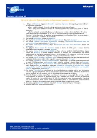 Capítulo 4 | Página 15 |
Para criar o Domínio Raiz da Floresta, você deve seguir os passos abaixo:
1. Clique em Iniciar e depois em Executar e escreva dcpromo. Em seguida, pressione Enter.
O assistente verificará:
Se o usuário validado é membro do grupo de administradores locais.
Se o computador está executando um sistema operacional que ofereça suporte ao Active
Directory.
Se foi realizada uma instalação ou remoção de uma versão anterior do Active Directory
sem reiniciação do computador, ou se não há uma instalação ou uma retirada do Active
Directory em andamento. Se qualquer uma dessas quatro verificações falhar, uma mensagem
de erro aparecerá e você sairá do assistente.
2. Na página Bem-vindo, clique em Avançar.
3. Na página Compatibilidade do Sistema operacional, clique em Avançar.
4. Na página Tipo de Controlador de domínio, clique em Controlador de domínio para um
novo domínio, e depois clique em Avançar.
5. Na página Criar novo domínio, clique no Domínio em uma nova floresta e depois em
Avançar.
6. Na página Novo nome de domínio, insira o Nome do DNS para o novo domínio
(nwtraders.msft) e depois clique em Avançar.
7. Na página Nome de domínio NetBIOS verifique o Nome NetBIOS (NWTRADERS) e depois
clique em Avançar. O nome NetBIOS identifica o domínio nos computadores de cliente
executando versões anteriores do Windows e do Windows NT. O assistente verifica se o nome
NetBIOS é único. Se não for, ele pedirá para que você modifique o nome.
8. Na página Pastas do banco de dados e log, especifique a localização em que deseja instalar
as pastas do banco de dados e dos logs. Em seguida, clique em Avançar.
9. Na página Volume de Sistema Compartilhado, especifique o local onde você deseja instalar
a pasta SYSVOL ou clique em Procurar... para escolher um local e depois clique em Avançar.
10. Na página Diagnóstico de registro de DNS verifique se há um servidor DNS de autorização
para essa floresta; se necessário, clique em Instalar e configurar o servidor DNS neste
computador e definir este computador para usar o servidor DNS como seu servidor
DNS, e depois clique em Avançar.
11. Na página Permissões, especifique se foram atribuídas permissões padrão aos objetos de
usuário e grupo compatíveis com os servidores que executam versões anteriores do Windows
ou do Windows NT, ou somente com os servidores do Windows Server 2003.
12. Quando for perguntado, especifique a senha para o modo de restauração dos serviços de. Os
controladores de domínio do Windows Server 2003 mantêm uma versão pequena do banco de
dados de contas do Microsoft Windows NT 4.0. A única conta nesse banco de dados é a conta
do administrador e ela é exigida para autenticação quando o computador é ligado no Modo
Directory Services Restore porque o Active Directory não é iniciado deste modo.
13. Reveja a página Sumário e depois clique em Avançar para começar a instalação.
14. Quando solicitado, reinicie o computador.
www.microsoft.com/brasil/technet
© 2003 Microsoft Corporation. Todos os direitos reservados.
 
