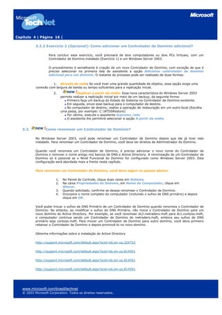 Capítulo 4 | Página 16 |
3.2.2 Exercício 2 (Opcional): Como adicionar um Controlador de Domínio adicional?
Para concluir esse exercício, você precisará de dois computadores ou dois PCs Virtuais, com um
Controlador de Domínio instalado (Exercício 1) e um Windows Server 2003.
O procedimento é semelhante à criação de um novo Controlador de Domínio, com exceção de que é
preciso selecionar na primeira tela do assistente a opção Adicionar controlador de domínio
adicional para um domínio. O restante do processo pode ser realizado de duas formas:
1. Através da rede: Se você tiver uma grande quantidade de objetos, essa opção exige uma
conexão com largura de banda ou tempo suficientes para a replicação inicial.
2. Duplicar a partir da mídia: Essa nova característica do Windows Server 2003
permite realizar a replicação inicial por meio de um backup, da seguinte forma:
Primeiro faça um backup do Estado do Sistema no Controlador de Domínio existente.
Em seguida, envie esse backup para o computador de destino.
No computador de destino, realize a operação de restauração em um outro local (Escolha
uma pasta, por exemplo: C:NTDSRestore)
Por último, execute o assistente dcpromo /adv
O assistente lhe permitirá selecionar a opção A partir da mídia
3.3. Como renomear um Controlador de Domínio?
No Windows Server 2003, você pode renomear um Controlador de Domínio depois que ele já tiver sido
instalado. Para renomear um Controlador de Domínio, você deve ter direitos de Administrador do Domínio.
Quando você renomeia um Controlador de Domínio, é preciso adicionar o novo nome do Controlador de
Domínio e remover o nome antigo nos bancos de DNS e Active Directory. A renomeação de um Controlador de
Domínio só é possível se o Nível Funcional do Domínio for configurado como Windows Server 2003. Esta
configuração será abordada mais a frente neste capítulo.
Para renomear um Controlador de Domínio, você deve seguir os passos abaixo:
1. No Painel de Controle, clique duas vezes em Sistema.
2. Na caixa Propriedades do Sistema, em Nome do Computador, clique em
Alterar.
3. Quando solicitado, confirme se deseja renomear o Controlador de Domínio.
4. Incorpore o nome completo do computador (incluindo o sufixo de DNS primário) e depois
clique em OK.
Você poder trocar o sufixo de DNS Primário de um Controlador de Domínio quando renomeia o Controlador de
Domínio. No entanto, ao modificar o sufixo do DNS Primário, não mova o Controlador de Domínio para um
novo domínio do Active Directory. Por exemplo, se você renomear dc2.nwtraders.msft para dc1.contoso.msft,
o computador continua sendo um Controlador de Domínio do nwtraders.msft, embora seu sufixo de DNS
primário seja contoso.msft. Para mover um Controlador de Domínio para outro domínio, você deve primeiro
rebaixar o Controlador de Domínio e depois promovê-lo no novo domínio.
Obtenha informações sobre a instalação do Active Directory
http://support.microsoft.com/default.aspx?scid=kb;en-us;324753
http://support.microsoft.com/default.aspx?scid=kb;en-us;814591
http://support.microsoft.com/default.aspx?scid=kb;en-us;814591
http://support.microsoft.com/default.aspx?scid=kb;en-us;814591
www.microsoft.com/brasil/technet
© 2003 Microsoft Corporation. Todos os direitos reservados.
 