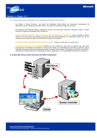 Capítulo 4 | Página 17 |
3.4. Como solucionar problemas na instalação do Active Directory?
Ao instalar o Active Directory, você pode ter problemas. Eles podem ser credenciais inadequadas de
segurança, uso de nomes que não são únicos, uma rede não confiável ou falta de recursos.
Em seguida, são descritos alguns problemas comuns que você pode encontrar enquanto instala o Active
Directory e algumas estratégias para resolvê-los.
Acesso negado enquanto cria ou adiciona os Controladores de Domínio. Feche a sessão e depois
reinicie com uma conta que pertença ao grupo local de administradores. As credenciais devem ser de um
usuário que é membro do Admins de Domínio ou Admins da empresa.
O nome de DNS ou NetBIOS do domínio não é único Troque o nome para um nome único.
O domínio não pode ser contatado Verifique se há conexão de rede entre o servidor que você está
promovendo a Controlador de Domínio e se há, pelo menos, um Controlador de Domínio no domínio. Use o
comando ping do prompt de comando para testar a conexão com qualquer Controlador de Domínio do domínio.
Verifique se o DNS proporciona a resolução de nomes, pelo menos, a um Controlador de Domínio no domínio.
4. O Que São Zonas Active Directory de DNS Integradas?
www.microsoft.com/brasil/technet
© 2003 Microsoft Corporation. Todos os direitos reservados.
 