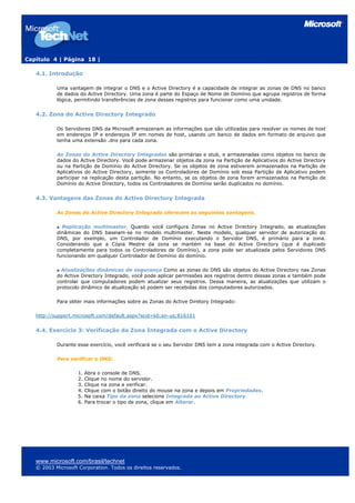 Capítulo 4 | Página 18 |
4.1. Introdução
Uma vantagem de integrar o DNS e o Active Directory é a capacidade de integrar as zonas de DNS no banco
de dados do Active Directory. Uma zona é parte do Espaço de Nome de Domínio que agrupa registros de forma
lógica, permitindo transferências de zona desses registros para funcionar como uma unidade.
4.2. Zona do Active Directory Integrado
Os Servidores DNS da Microsoft armazenam as informações que são utilizadas para resolver os nomes de host
em endereços IP e endereços IP em nomes de host, usando um banco de dados em formato de arquivo que
tenha uma extensão .dns para cada zona.
As Zonas do Active Directory Integradas são primárias e stub, e armazenadas como objetos no banco de
dados do Active Directory. Você pode armazenar objetos da zona na Partição de Aplicativos do Active Directory
ou na Partição de Domínio do Active Directory. Se os objetos de zona estiverem armazenados na Partição de
Aplicativos do Active Directory, somente os Controladores de Domínio sob essa Partição de Aplicativo podem
participar na replicação desta partição. No entanto, se os objetos de zona forem armazenados na Partição de
Domínio do Active Directory, todos os Controladores de Domínio serão duplicados no domínio.
4.3. Vantagens das Zonas do Active Directory Integrada
As Zonas do Active Directory Integrado oferecem as seguintes vantagens.
Replicação multimaster. Quando você configura Zonas no Active Directory Integrado, as atualizações
dinâmicas do DNS baseiam-se no modelo multimaster. Neste modelo, qualquer servidor de autorização do
DNS, por exemplo, um Controlador de Domínio executando o Servidor DNS, é primário para a zona.
Considerando que a Cópia Mestre da zona se mantém na base do Active Directory (que é duplicado
completamente para todos os Controladores de Domínio), a zona pode ser atualizada pelos Servidores DNS
funcionando em qualquer Controlador de Domínio do domínio.
Atualizações dinâmicas de segurança Como as zonas do DNS são objetos do Active Directory nas Zonas
do Active Directory Integrado, você pode aplicar permissões aos registros dentro dessas zonas e também pode
controlar que computadores podem atualizar seus registros. Dessa maneira, as atualizações que utilizam o
protocolo dinâmico de atualização só podem ser recebidas dos computadores autorizados.
Para obter mais informações sobre as Zonas do Active Diretory Integrado:
http://support.microsoft.com/default.aspx?scid=kb;en-us;816101
4.4. Exercício 3: Verificação da Zona Integrada com o Active Directory
Durante esse exercício, você verificará se o seu Servidor DNS tem a zona integrada com o Active Directory.
Para verificar o DNS:
1. Abra o console de DNS.
2. Clique no nome do servidor.
3. Clique na zona a verificar.
4. Clique com o botão direito do mouse na zona e depois em Propriedades.
5. Na caixa Tipo da zona selecione Integrada ao Active Directory
6. Para trocar o tipo de zona, clique em Alterar.
www.microsoft.com/brasil/technet
© 2003 Microsoft Corporation. Todos os direitos reservados.
 