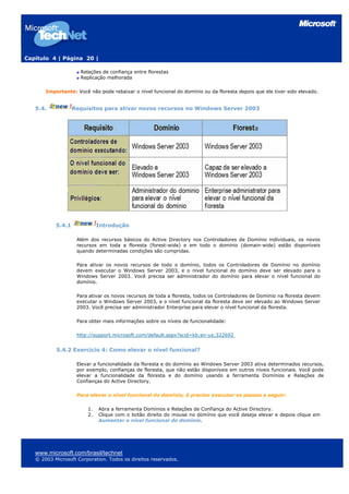 Capítulo 4 | Página 20 |
Relações de confiança entre florestas
Replicação melhorada
Importante: Você não pode rebaixar o nível funcional do domínio ou da floresta depois que ele tiver sido elevado.
5.4. Requisitos para ativar novos recursos no Windows Server 2003
5.4.1 Introdução
Além dos recursos básicos do Active Directory nos Controladores de Domínio individuais, os novos
recursos em toda a floresta (forest-wide) e em todo o domínio (domain-wide) estão disponíveis
quando determinadas condições são cumpridas.
Para ativar os novos recursos de todo o domínio, todos os Controladores de Domínio no domínio
devem executar o Windows Server 2003, e o nível funcional do domínio deve ser elevado para o
Windows Server 2003. Você precisa ser administrador do domínio para elevar o nível funcional do
domínio.
Para ativar os novos recursos de toda a floresta, todos os Controladores de Domínio na floresta devem
executar o Windows Server 2003, e o nível funcional da floresta deve ser elevado ao Windows Server
2003. Você precisa ser administrador Enterprise para elevar o nível funcional da floresta.
Para obter mais informações sobre os níveis de funcionalidade:
http://support.microsoft.com/default.aspx?scid=kb;en-us;322692
5.4.2 Exercício 4: Como elevar o nível funcional?
Elevar a funcionalidade da floresta e do domínio ao Windows Server 2003 ativa determinados recursos,
por exemplo, confianças de floresta, que não estão disponíveis em outros níveis funcionais. Você pode
elevar a funcionalidade da floresta e do domínio usando a ferramenta Domínios e Relações de
Confianças do Active Directory.
Para elevar o nível funcional do domínio, é preciso executar os passos a seguir:
1. Abra a ferramenta Domínios e Relações de Confiança do Active Directory.
2. Clique com o botão direito do mouse no domínio que você deseja elevar e depois clique em
Aumentar o nível funcional do domínio.
www.microsoft.com/brasil/technet
© 2003 Microsoft Corporation. Todos os direitos reservados.
 