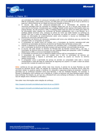 Capítulo 4 | Página 22 |
www.microsoft.com/brasil/technet
© 2003 Microsoft Corporation. Todos os direitos reservados.
um controlador de domínio no vancouver.nwtraders.msft e solicita um solicitação de serviço usando o
SPN do computador, onde reside o recurso. Um SPN pode ser o nome DNS de um host ou domínio ou
pode ser o Nome Distinto de um Objeto de Ponto de Conexão do Serviço.
2. O recurso não está em vancouver.nwtraders.msft e o Controlador de Domínio de
vancouver.nwtraders.msft faz consultas no Catálogo Global para ver se o recurso está situado em
outro domínio da floresta. Considerando que o Catálogo Global contém apenas informações sobre sua
própria floresta, ele não encontra o SPN. O Catálogo Global testa seu banco de dados para saber se
há informações sobre relações de confianças de floresta estabelecidas com a sua floresta. Se o
Catálogo Global encontrar uma, compare os sufixos de nome que estão listados na confiança da
floresta TDO com o sufixo de destino SPN. Se encontrar um ponto em comum, o Catálogo Global
fornece as informações de encaminhamento sobre como localizar o recurso ao Controlador de
Domínio em vancouver.nwtraders.msft.
3. O Controlador de Domínio em vancouver.nwtraders.msft envia uma referência para seu domínio Pai
nwtraders.msft, no computador do usuário.
4. O computador do usuário entra em contato com o Controlador de Domínio nwtraders.msft pela
referência ao Controlador de Domínio do Domínio da Floresta Raiz da floresta contoso.msft.
5. Usando a referência do Controlador de Domínio em nwtraders.msft, o computador entra em contato
com o controlador de domínio na floresta contoso.msft para solicitar uma permissão de serviço.
6. O recurso não está situado no Domínio da Floresta Raiz da floresta contoso.msft e, por isso, o
Controlador de Domínio entra em contato com seu Catálogo Global para pesquisar o SPN. O Catálogo
Global busca o SPN e o envia ao Controlador de Domínio.
7. O Controlador de Domínio envia a referência seattle.contoso.msft ao computador do usuário.
8. O computador do usuário entra em contato com o KDC no controlador de domínio em
seattle.contoso.msft e negocia a permissão para acesso do usuário ao recurso no domínio
seattle.contoso.msft.
9. O computador envia a permissão de serviço do servidor ao computador onde está o recurso
compartilhado e onde são lidas as credenciais de segurança do usuário e é criado o token de acesso
que permite o acesso do usuário ao recurso.
Nota: Lembre-se de que para poder utilizar esse novo recurso, é preciso ter as duas florestas no nível
funcional do Windows Server 2003. As relações de confianças entre florestas no Windows Server 2003 lhe
permitem validar os usuários usando o Kerberos v5, utilizando a segurança própria do protocolo. Também é
permitido que as confianças transitem entre duas florestas, e não em múltiplas florestas. Por exemplo: A
floresta A estabeleceu uma confiança com a floresta B, e todos os domínios nas duas florestas podem utilizar
essa confiança. No entanto, se, por sua vez, a floresta B tem uma confiança na floresta C, não existe nenhum
tipo de relação entre a floresta A e a floresta C.
Para obter mais informações sobre relações de confiança:
http://support.microsoft.com/default.aspx?scid=kb;en-us;325874
http://support.microsoft.com/default.aspx?scid=kb;en-us;816101
 